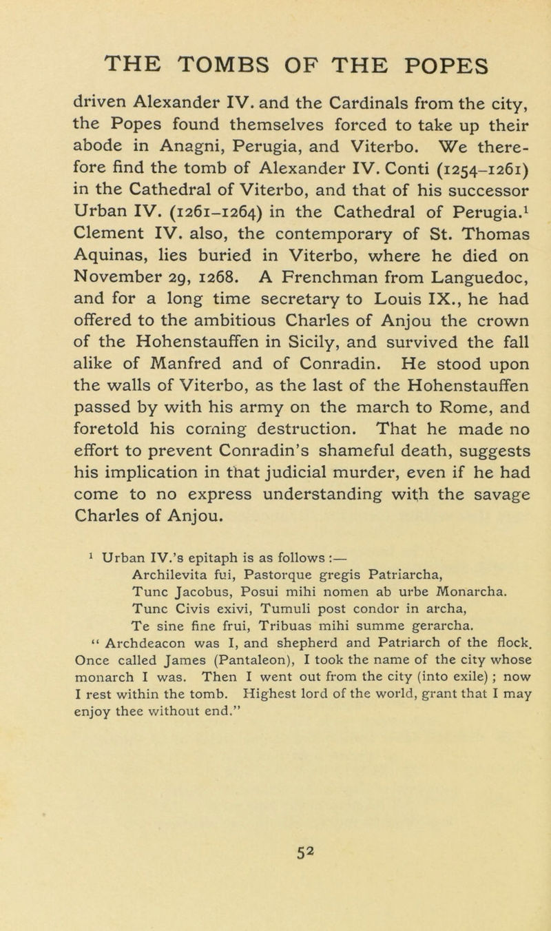 driven Alexander IV. and the Cardinais from the city, the Popes found themselves forced to take up their abode in Anagni, Perugia, and Viterbo. We there- fore find the tomb of Alexander IV. Conti (1254-1261) in the Cathedral of Viterbo, and that of his successor Urban IV. (1261-1264) in the Cathedral of Perugia.1 Clement IV. also, the Contemporary of St. Thomas Aquinas, lies buried in Viterbo, where he died on November 29, 1268. A Frenchman from Languedoc, and for a long time secretary to Louis IX., he had offered to the ambitious Charles of Anjou the crown of the Hohenstauffen in Sicily, and survived the fall alike of Manfred and of Conradin. He stood upon the walls of Viterbo, as the last of the Hohenstauffen passed by with his army on the march to Rome, and foretold his Corning destruction. That he made no effort to prevent Conradin’s shameful death, suggests his implication in that judicial murder, even if he had come to no express understanding with the savage Charles of Anjou. 1 Urban IV.’s epitaph is as follows :— Archilevita fui, Pastorque gregis Patriarcha, Tune Jacobus, Posui mihi nomen ab urbe Monarcha. Tune Civis exivi, Tumuli post condor in archa, Te sine fine frui, Tribuas mihi summe gerarcha. “ Archdeacon was I, and shepherd and Patriarch of the flock, Once called James (Pantaleon), I took the name of the city whose monarch I was. Then I went out from the city (into exile) ; now I rest within the tomb. Highest lord of the world, grant that I may enjoy thee without end,”
