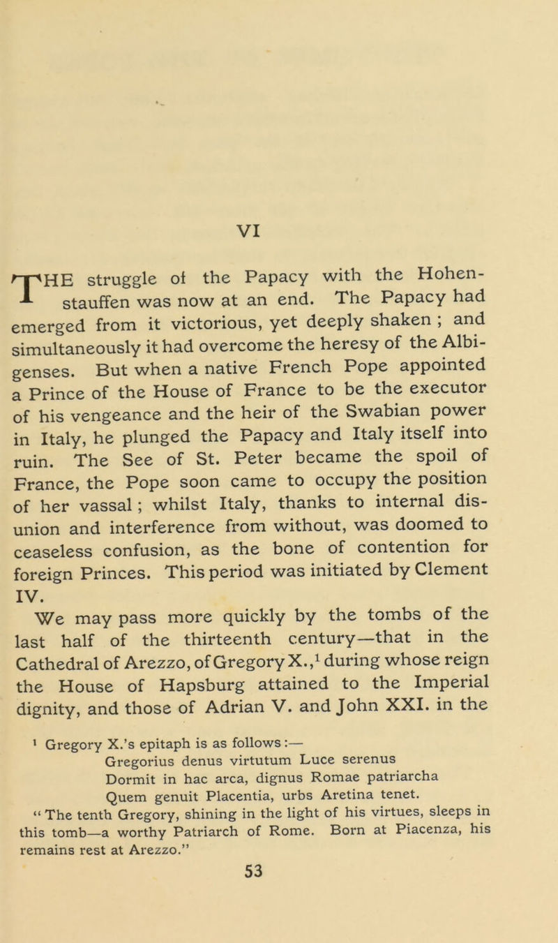 VI THE struggle of the Papacy with the Hohen- stauffen was now at an end. The Papacy had emerged from it victorious, yet deeply shaken ; and simultaneously it had overcome the heresy of the Albi- genses. But when a native French Pope appointed a Prince of the House of France to be the executor of his vengeance and the heir of the Swabian power in Italy, he plunged the Papacy and Italy itself into ruin. The See of St. Peter became the spoil of France, the Pope soon came to occupy the position of her vassal; whilst Italy, thanks to internal dis- union and interference from without, was doomed to ceaseless confusion, as the bone of contention for foreign Princes. This period was initiated by Clement IV. We may pass more quickly by the tombs of the last half of the thirteenth Century—that in the Cathedral of Arezzo, of Gregory X. / during whose reign the House of Hapsburg attained to the Imperial dignity, and those of Adrian V. and John XXI. in the ' Gregory X.’s epitaph is as follows:— Gregorius denus virtutum Luce serenus Dormit in hac arca, dignus Romae patriarcha Quem genuit Placentia, urbs Aretina tenet. “ The tenth Gregory, shining in the light of his virtues, sleeps in this tomb—a worthy Patriarch of Rome. Born at Piacenza, his remains rest at Arezzo.”
