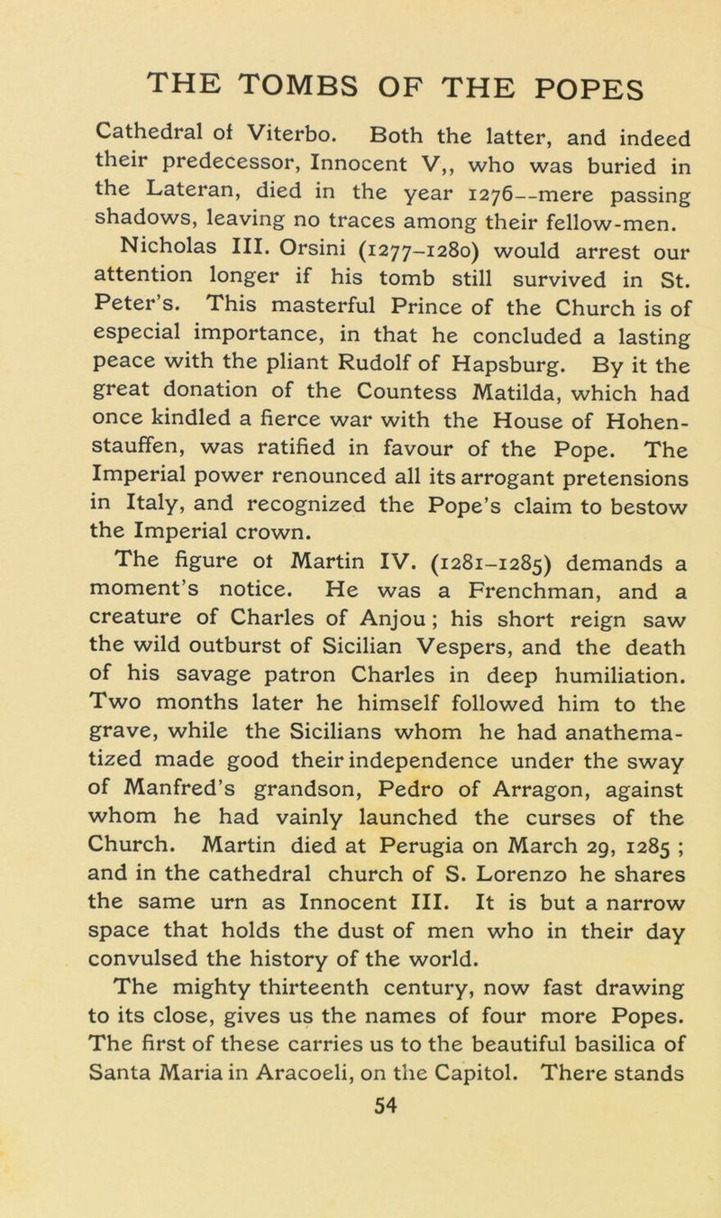Cathedral of Viterbo. Both the latter, and indeed their predecessor, Innocent V,, who was buried in the Lateran, died in the year 1276—mere passing shadows, leaving no traces among their fellow-men. Nicholas III. Orsini (1277-1280) would arrest our attention longer if his tomb still survived in St. Peter s. This masterful Prince of the Church is of especial importance, in that he concluded a lasting peace with the pliant Rudolf of Hapsburg. By it the great donation of the Countess Matilda, which had once kindled a fierce war with the House of Hohen- stauffen, was ratified in favour of the Pope. The Imperial power renounced all its arrogant pretensions in Italy, and recognized the Pope’s Claim to bestow the Imperial crown. The figure ot Martin IV. (1281-1285) demands a moment’s notice. He was a Frenchman, and a creature of Charles of Anjou; his short reign saw the wild outburst of Sicilian Vespers, and the death of his savage patron Charles in deep humiliation. Two months later he himself followed him to the grave, while the Sicilians whom he had anathema- tized made good their independence under the sway of Manfred’s grandson, Pedro of Arragon, against whom he had vainly launched the curses of the Church. Martin died at Perugia on March 29, 1285 ; and in the cathedral church of S. Lorenzo he shares the same urn as Innocent III. It is but a narrow space that holds the dust of men who in their day convulsed the history of the world. The mighty thirteenth Century, now fast drawing to its close, gives us the names of four more Popes. The first of these carries us to the beautiful basilica of Santa Maria in Aracoeli, on the Capitol. There Stands