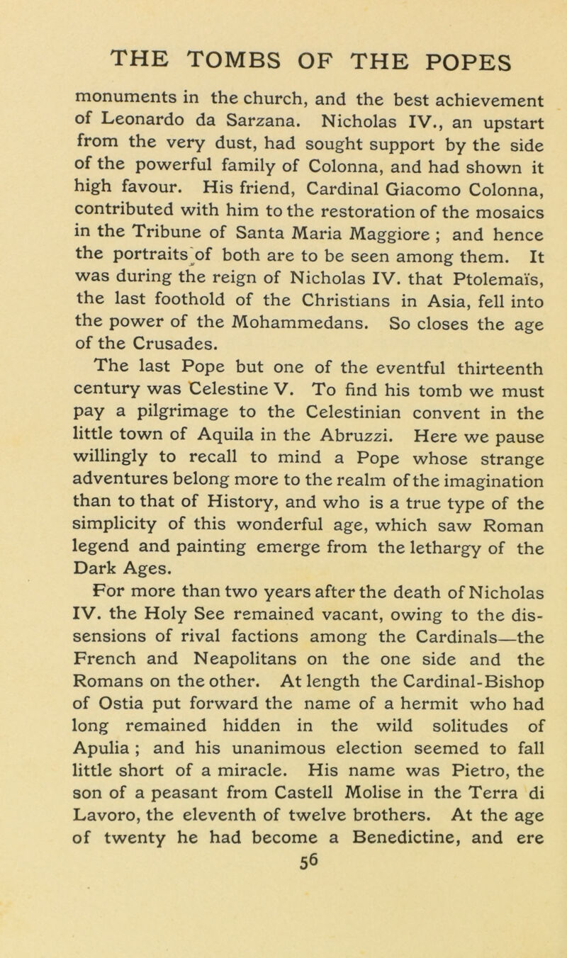 monuments in the church, and the best achievement of Leonardo da Sarzana. Nicholas IV., an upstart from the very dust, had sought Support by the side of the powerful family of Colonna, and had shown it high favour. His friend, Cardinal Giacomo Colonna, contributed with him to the restoration of the mosaics in the Tribüne of Santa Maria Maggiore ; and hence the portraits of both are to be seen among them. It was during the reign of Nicholas IV. that Ptolemai's, the last foothold of the Christians in Asia, feil into the power of the Mohammedans. So closes the age of the Crusades. The last Pope but one of the eventful thirteenth Century was Celestine V. To find his tomb we must pay a pilgrimage to the Celestinian convent in the little town of Aquila in the Abruzzi. Here we pause willingly to recall to mind a Pope whose stränge adventures belong more to the realm of the imagination than to that of History, and who is a true type of the simplicity of this wonderful age, which saw Roman legend and painting emerge from the lethargy of the Dark Ages. For more thantwo years after the death of Nicholas IV. the Holy See remained vacant, owing to the dis- sensions of rival factions among the Cardinais—the French and Neapolitans on the one side and the Romans on the other. At length the Cardinal-Bishop of Ostia put forward the name of a hermit who had long remained hidden in the wild solitudes of Apulia ; and his unanimous election seemed to fall little short of a miracle. His name was Pietro, the son of a peasant from Castell Molise in the Terra di Lavoro, the eleventh of twelve brothers. At the age of twenty he had become a Benedictine, and ere