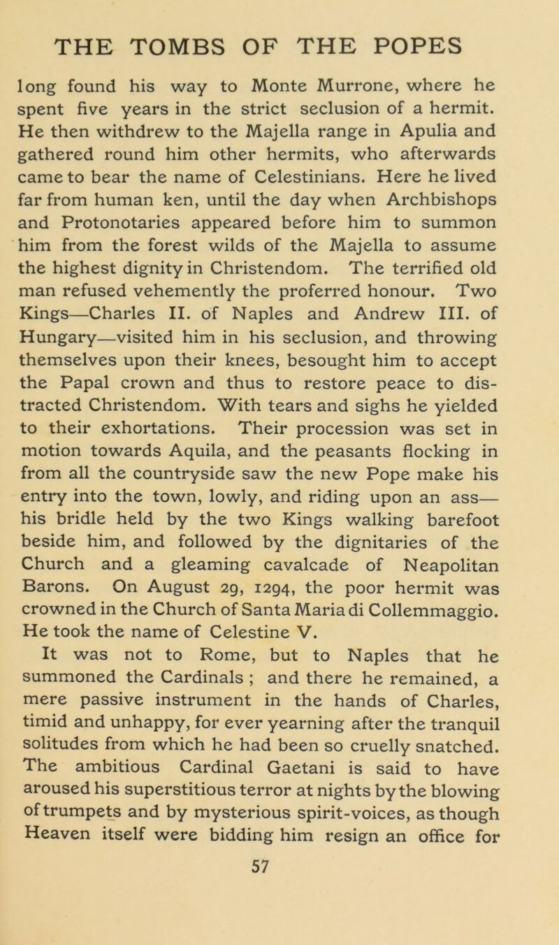 long found his way to Monte Murrone, where he spent five years in the strict seclusion of a hermit. He then withdrew to the Majella ränge in Apulia and gathered round him other hermits, who afterwards came to bear the name of Celestinians. Here he lived far from human ken, until the day when Archbishops and Protonotaries appeared before him to summon him from the forest wilds of the Majella to assume the highest dignityin Christendom. The terrified old man refused vehemently the proferred honour. Two Kings—Charles II. of Naples and Andrew III. of Hungary—visited him in his seclusion, and throwing themselves upon their knees, besought him to accept the Papal crown and thus to restore peace to dis- tracted Christendom. With tears and sighs he yielded to their exhortations. Their procession was set in motion towards Aquila, and the peasants flocking in from all the countryside saw the new Pope make his entry into the town, lowly, and riding upon an ass— his bridle held by the two Kings walking barefoot beside him, and followed by the dignitaries of the Church and a gleaming cavalcade of Neapolitan Barons. On August 29, 1294, the poor hermit was crowned in the Church of Santa Maria di Collemmaggio. He took the name of Celestine V. It was not to Rome, but to Naples that he summoned the Cardinais ; and there he remained, a mere passive instrument in the hands of Charles, timid and unhappy, for ever yearning after the tranquil solitudes from which he had been so cruelly snatched. The ambitious Cardinal Gaetani is said to have aroused his superstitious terror at nights by the blowing oftrumpets and by mysterious spirit-voices, asthough Heaven itself were bidding him resign an office for