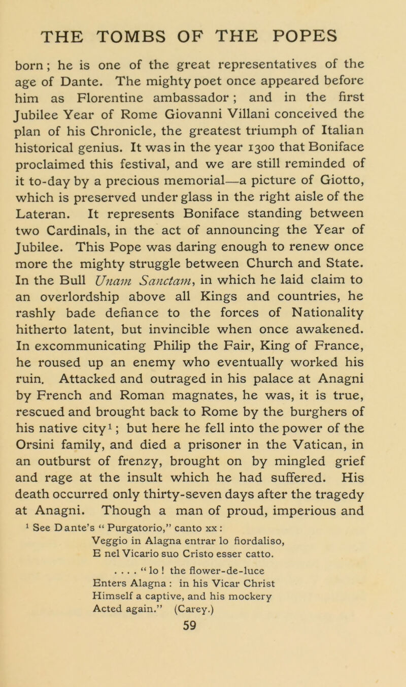 born; he is one of the great representatives of the age of Dante. The mightypoet once appeared before him as Florentine ambassador; and in the first Jubilee Year of Rome Giovanni Villani conceived the plan of his Chronicle, the greatest triumph of Italian historical genius. It was in the year 1300 that Boniface proclaimed this festival, and we are still reminded of it to-day by a precious memorial—a picture of Giotto, which is preserved under glass in the right aisle of the Lateran. It represents Boniface Standing between two Cardinais, in the act of announcing the Year of Jubilee. This Pope was daring enough to renew once more the mighty struggle between Church and State. In the Bull Unam Sanctam, in which he laid claim to an overlordship above all Kings and countries, he rashly bade defiance to the forces of Nationality hitherto latent, but invincible when once awakened. In excommunicating Philip the Fair, King of France, he roused up an enemy who eventually worked his ruin, Attacked and outraged in his palace at Anagni by French and Roman magnates, he was, it is true, rescued and brought back to Rome by the burghers of his native city1; but here he feil into the power of the Orsini family, and died a prisoner in the Vatican, in an outburst of frenzy, brought on by mingled grief and rage at the insult which he had suffered. His death occurred only thirty-seven days after the tragedy at Anagni. Though a man of proud, imperious and 1 See Dante’s “ Purgatorio,” canto xx: Veggio in Alagna entrar lo fiordaliso, E nelVicario suo Cristo esser catto. . . . . “ lo ! the flower-de-luce Enters Alagna : in his Vicar Christ Himself a captive, and his mockery Acted again.” (Carey.)