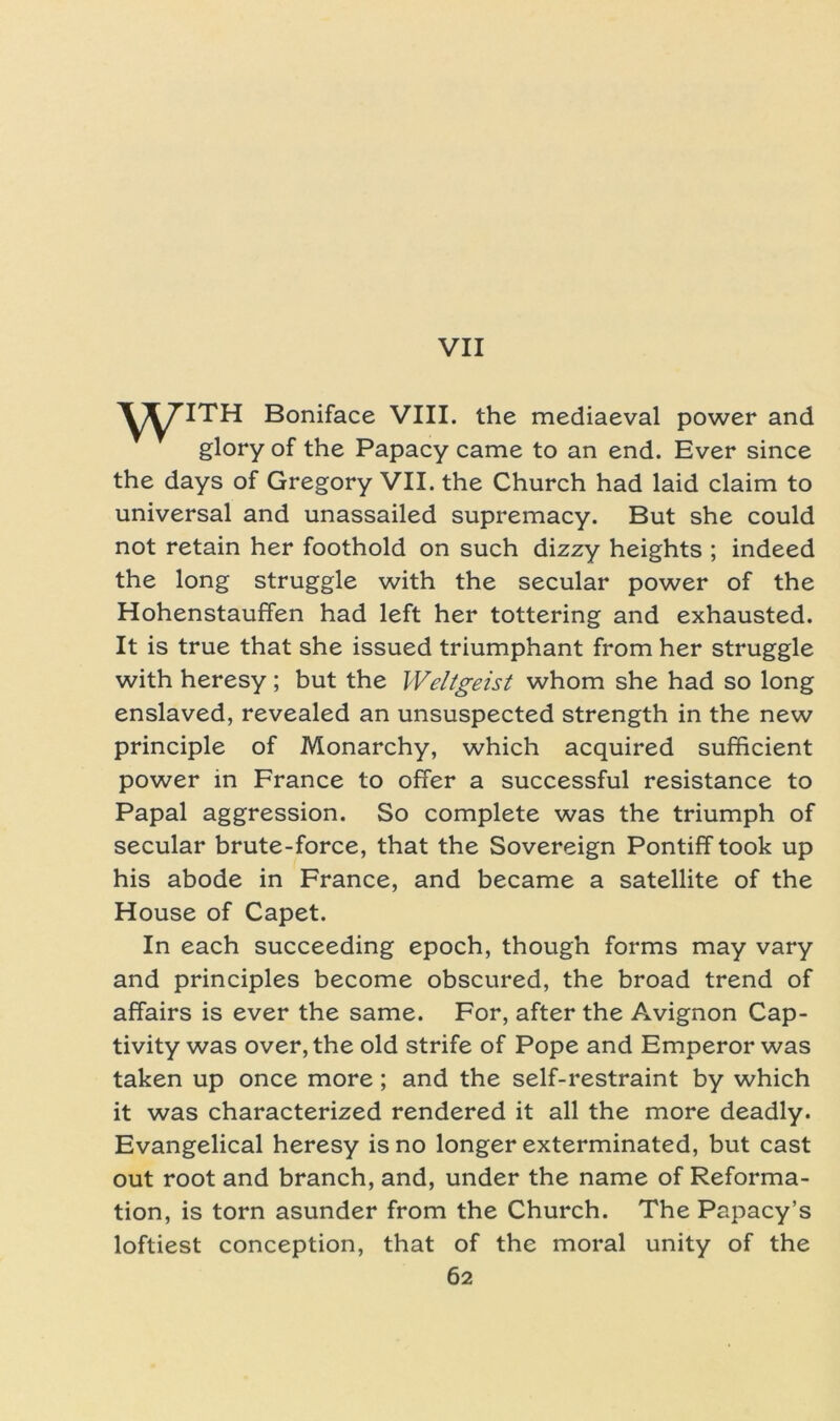 VII WITH Boniface VIII. the mediaeval power and glory of the Papacy came to an end. Ever since the days of Gregory VII. the Church had laid claim to universal and unassailed supremacy. But she could not retain her foothold on such dizzy heights ; indeed the long struggle with the secular power of the Hohenstauffen had left her tottering and exhausted. It is true that she issued triumphant from her struggle with heresy; but the Weltgeist whom she had so long enslaved, revealed an unsuspected strength in the new principle of Monarchy, which acquired sufficient power in France to offer a successful resistance to Papal aggression. So complete was the triumph of secular brute-force, that the Sovereign Pontiff took up his abode in France, and became a satellite of the House of Capet. In each succeeding epoch, though forms may vary and principles become obscured, the broad trend of affairs is ever the same. For, after the Avignon Cap- tivity was over, the old strife of Pope and Emperor was taken up once more; and the self-restraint by which it was characterized rendered it all the more deadly. Evangelical heresy is no longer exterminated, but cast out root and branch, and, under the name of Reforma- tion, is torn asunder from the Church. The Papacy’s loftiest conception, that of the moral unity of the