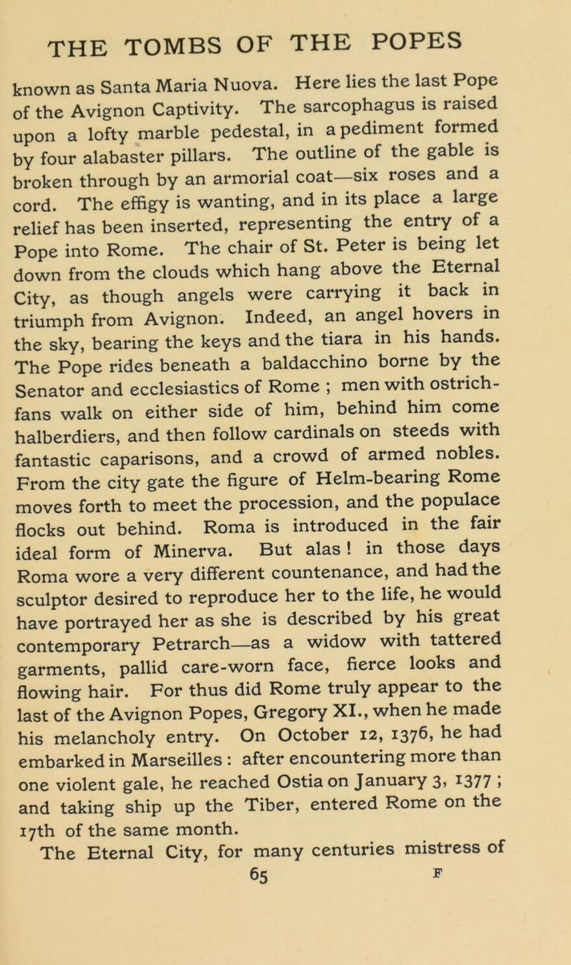 known as Santa Maria Nuova. Here lies the last Pope of the Avignon Captivity. The sarcophagus is raised upon a lofty marble pedestal, in a pediment formed by four alabaster pillars. The outline of the gable is broken through by an armorial coat—six roses and a cord. The effigy is wanting, and in its place a large relief has been inserted, representing the entry of a Pope into Rome. The chair of St. Peter is being let down from the clouds which hang above the Eternal City, as though angels were carrying it back in triumph from Avignon. Indeed, an angel hovers in the sky, bearing the keys and the tiara in his hands. The Pope rides beneath a baldacchino borne by the Senator and ecclesiastics of Rome ; men with ostrich- fans walk on either side of him, behind him come halberdiers, and then follow cardinals on steeds with fantastic caparisons, and a crowd of armed nobles. From the city gate the figure of Helm-bearing Rome moves forth to meet the procession, and the populace flocks out behind. Roma is introduced in the fair ideal form of Minerva. But alas ! in those days Roma wore a very different countenance, and hadthe sculptor desired to reproduce her to the life, he would have portrayed her as she is described by his great Contemporary Petrarch—as a widow with tattered garments, pallid care-worn face, fierce looks and flowing hair. For thus did Rome truly appear to the last of the Avignon Popes, Gregory XI., when he made his melancholy entry. On October 12, 137^’ had embarked in Marseilles : after encountering more than one violent gale, he reached Ostia on January 3» 1377 » and taking ship up the Tiber, entered Rome on the i7th of the same month. The Eternal City, for many centuries mistress of