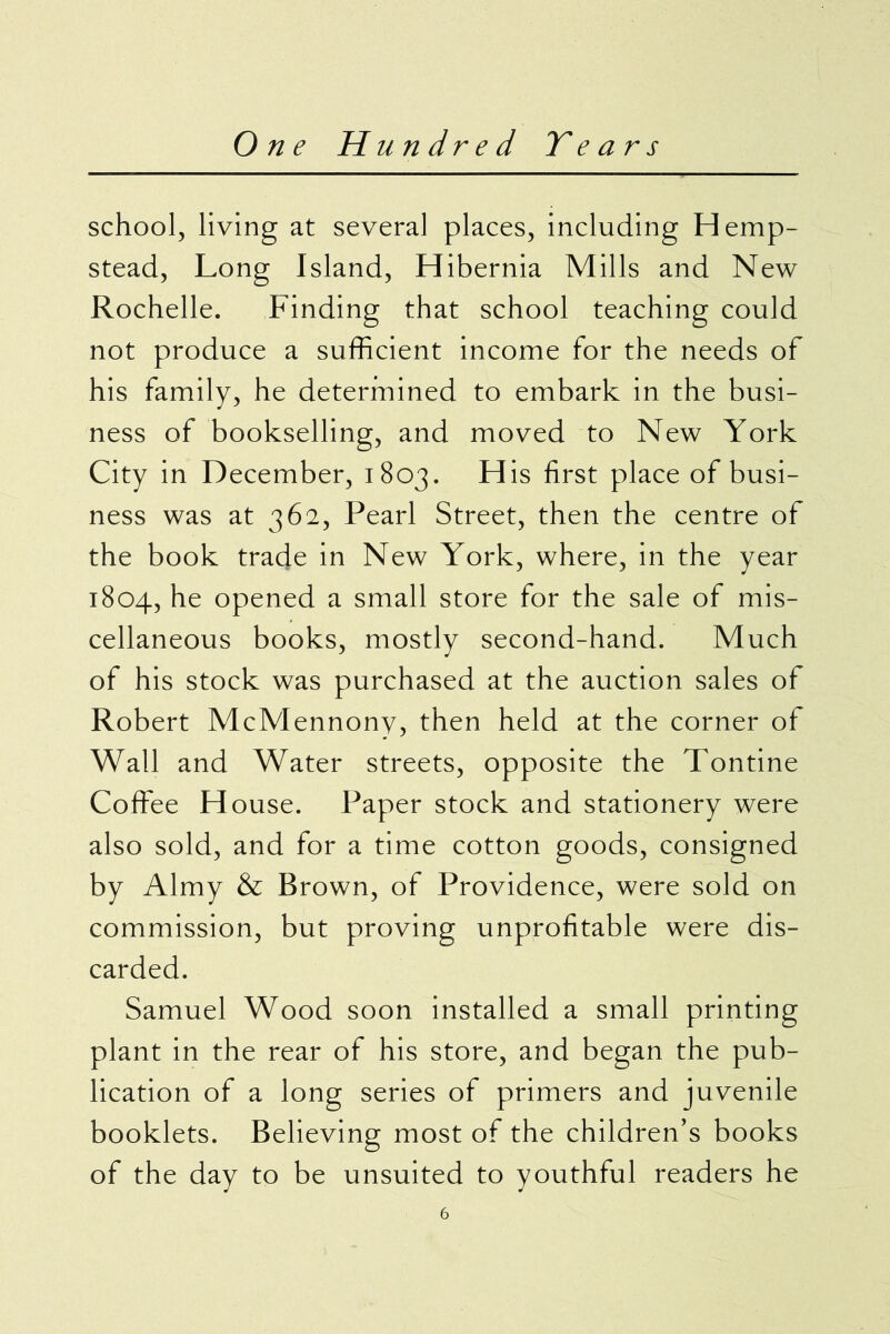 school, living at several places, including Hemp- stead, Long Island, Hibernia Mills and New Rochelle. Finding that school teaching could not produce a sufficient income for the needs of his family, he determined to embark in the busi- ness of bookselling, and moved to New York City in December, 1803. His first place of busi- ness was at 362, Pearl Street, then the centre of the book trade in New York, where, in the year 1804, he opened a small store for the sale of mis- cellaneous books, mostly second-hand. Much of his stock was purchased at the auction sales of Robert McMennony, then held at the corner of Wall and Water streets, opposite the Tontine Coffee House. Paper stock and stationery were also sold, and for a time cotton goods, consigned by Almy & Brown, of Providence, were sold on commission, but proving unprofitable were dis- carded. Samuel Wood soon installed a small printing plant in the rear of his store, and began the pub- lication of a long series of primers and juvenile booklets. Believing most of the children’s books of the day to be unsuited to youthful readers he