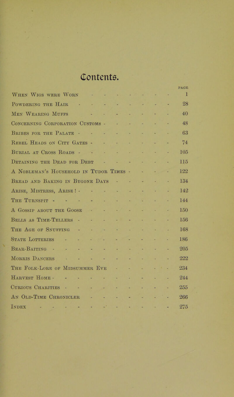 Content6 PAGE When Wigs were Worn 1 Powdering the Hair 28 Men Wearing Muffs 40 Concerning Corporation Customs 48 Bribes for the Palate 63 Rebel Heads on City Gates 74 Burial at Cross Roads 105 Detaining the Dead for Debt - 115 A Nobleman’s Household in Tudor Times - - - - 122 Bread and Baking in Bygone Days ..... 134 Arise, Mistress, Arise ! 142 The Turnspit 144 A Gossip about the Goose 150 Bells as Time-Tellers 156 The Age of Snuffing 168 State Lotteries 186 Bear-Baiting 205 Morris Dancers 222 The Folk-Lore of Midsummer Eve 234 Harvest Ho.me 244 Curious Charities 255 An Old-Time Chronicler 266 Index 275