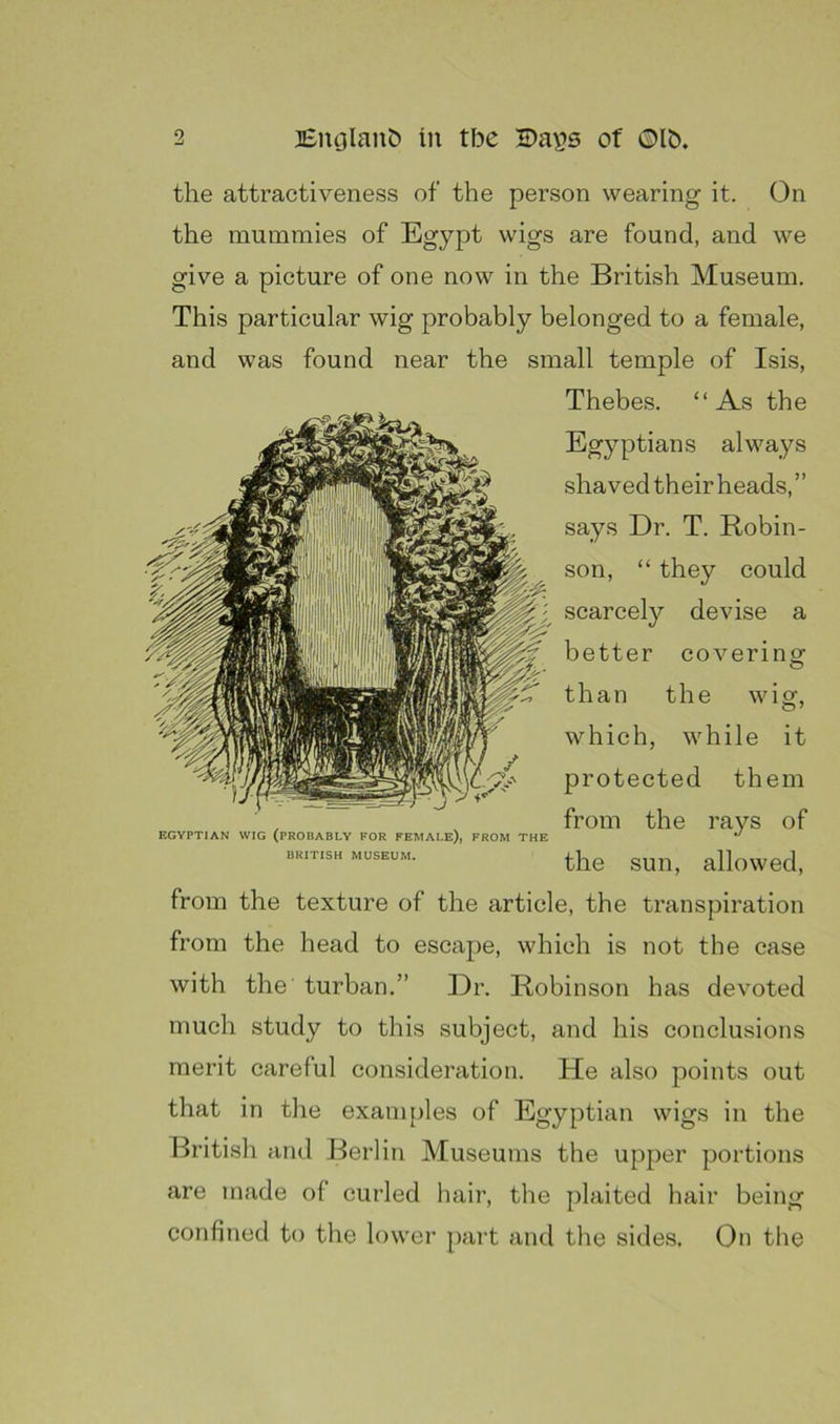 the attractiveness of the person wearing it. (3n the mummies of Egypt wigs are found, and we give a picture of one now in the British Museum. This particular wig probably belonged to a female, and was found near the small temple of Isis, Thebes. “As the Egyptians always shavedtheir heads,” says Dr. T. Robin- son, “ they could scarcely devise a better coverins^ than the wig, which, while it protected them from the rays of the sun, allowed, from the texture of the article, the transpiration from the head to escape, which is not the case with the turban.” Dr. Robinson has devoted much study to this subject, and his conclusions merit careful consideration. He also points out that in the exani{)les of Egyptian wigs in the British and Berlin Museums the upper portions EGYPTIAN WIG (PROBABLY FOR FEMALE), FROM THE BRITISH MUSEUM. are made of curled hair, the plaited hair being confined to the lower part and tlie sides. On tlie