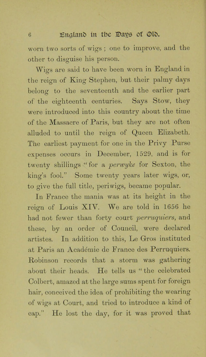 worn two sorts of wigs ; one to improve, and the other to disguise his person. Wigs are said to have been worn in England in the reign of King Stephen, but their palmy days belong to the seventeenth and the earlier part of the eighteenth centuries. Says Stow, they were introduced into this country about the time of the Massacre of Paris, but they are not often alluded to until the reign of Queen Elizabeth. The earliest payment for one in the Privy Purse expenses occurs in December, 1529, and is for twenty shillings “ for a 'perwyke for Sexton, the king’s fool.” Some twenty years later wigs, or, to give the full title, periwigs, became popular. In France the mania was at its height in the reiffu of Louis XIV. We are told in 1656 he O had not fewer than forty court perruquiers, and these, by an order of Council, were declared artistes. In addition to this, Le Gros instituted at Paris an Acaddmie de France des Perruquiers. Robinson records that a storm was gathering about their heads. He tells us “ the celebrated Colbert, amazed at the large sums spent for foreign hair, conceived the idea of prohibiting the wearing of wigs at Court, and tried to introduce a kind of cap.” He lost the day, for it was proved that