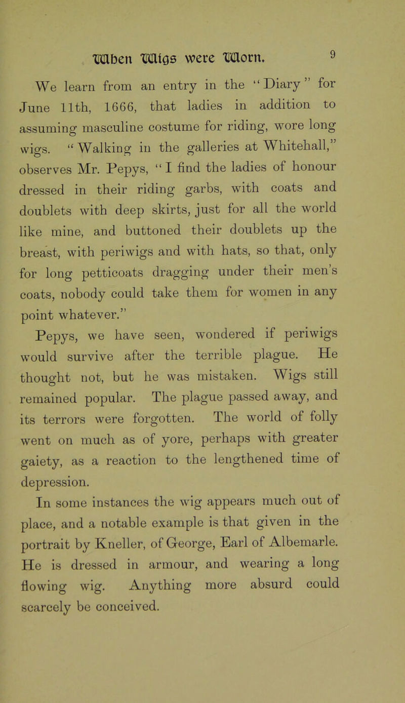 We learn from an entry in the “Diary” for June 11th, 1666, that ladies in addition to assuming masculine costume for riding, wore long wigs. “ W^alking in the galleries at ^A^hitehall, observes Mr. Pepys, “ I find the ladies of honour dressed in their riding garbs, with coats and doublets with deep skirts, just for all the world like mine, and buttoned their doublets up the breast, with periwigs and with hats, so that, only for long petticoats dragging under their men’s coats, nobody could take them for women in any point whatever.” Pepys, we have seen, wondered if periwigs would survive after the terrible plague. He thought not, but he was mistaken. Wigs still remained popular. The plague passed away, and its terrors were forgotten. The world of folly went on much as of yore, perhaps with greater gaiety, as a reaction to the lengthened time of depression. In some instances the wig appears much out of place, and a notable example is that given in the portrait by Kneller, of George, Earl of Albemarle. He is dressed in armour, and wearing a long flowing wig. Anything more absurd could scarcely be conceived.