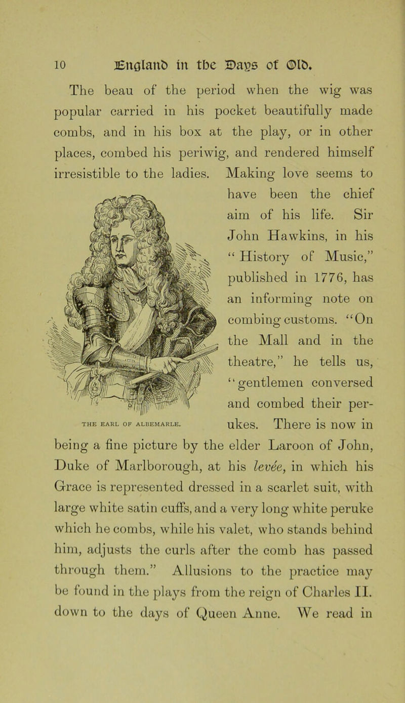 The beau of the period when the wig was popular carried in his pocket beautifully made combs, and in his box at the play, or in other places, combed his periwig, and rendered himself irresistible to the ladies. Making love seems to have been the chief aim of his life. Sir John Hawkins, in his “ History of Music,” published in 1776, has an informing note on combing customs. “On the Mall and in the theatre,” he tells us, “gentlemen conversed and combed their per- THE EARL OP ALBEMARLE. ukes. Tliero is now in being a fine picture by the elder Laroon of John, Duke of Marlborough, at his levee, in which his Grace is represented dressed in a scarlet suit, with large white satin cuffs, and a very long white peruke which he combs, while his valet, who stands behind him, adjusts the curls after the comb has passed thr'ough them.” Allusions to the practice may be found in the plays from the reign of Charles II. down to the days of Queen Anne. We read in