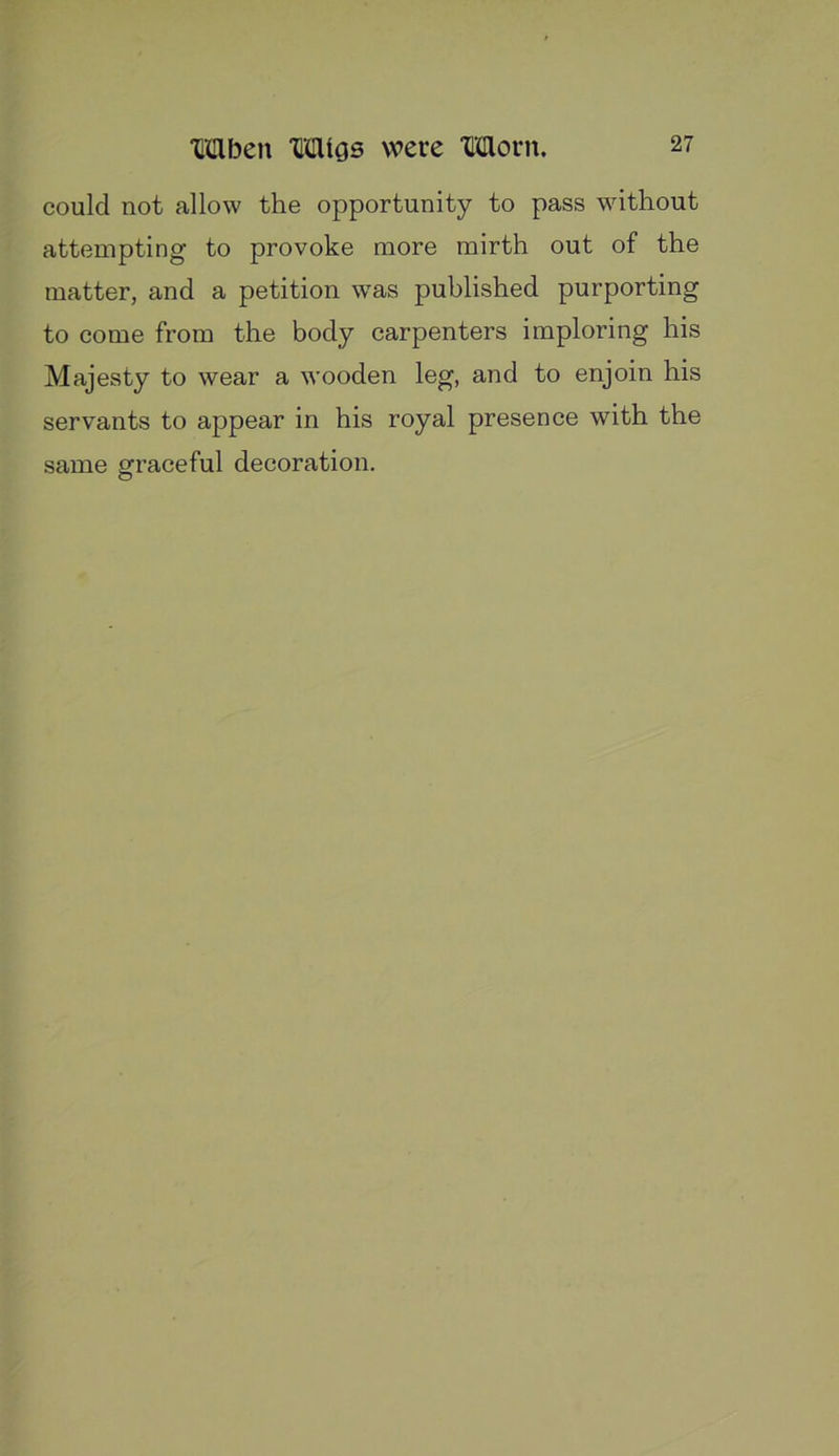 could not allow the opportunity to pass without attempting to provoke more mirth out of the matter, and a petition w'as published purporting to come from the body carpenters imploring his Majesty to wear a wooden leg, and to enjoin his servants to appear in his royal presence with the same graceful decoration.