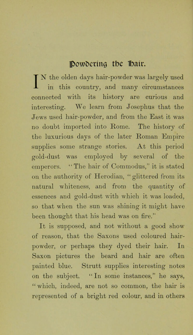 Ipovot)erino the Ibair. IN the olden days hair-powder was largely used in this country, and many circumstances connected with its history are curious and interesting. We learn from Josephus that the Jews used hair-powder, and from the East it was no doubt imported into Rome. The history of the luxurious days of the later Roman Empire supplies some strange stories. At this period gold-dust was employed by several of the emperors. “ The hair of Com modus,” it is stated on the authority of Herodian, “glittered from its natural whiteness, and from the quantity of essences and gold-dust with which it was loaded, so that when the sun w^as shining it might have been thought that his head was on fire.” It is supposed, and not without a good show of reason, that the Saxons used coloured hair- powder, or perhaps they dyed their hair. In Saxon pictures the beard and hair are often painted blue. Strutt supplies interesting notes on the subject. “In some instances,” he says, “ which, indeed, are not so common, the hair is represented of a bright red colour, and in others