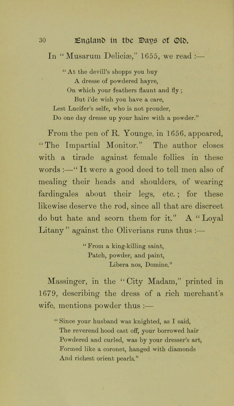 In “ Musarura Delicise,” 1655, we read :— “ At the devill’s shopps you buy A dresse of powdered hayre, On which your feathers flaunt and fly; But i’de wish you have a care, Lest Lucifer’s selfe, who is not prouder, Do one day dresse up your haire with a powder.” From the pen of R. Younge, in 1656, appeared, “The Impartial Monitor.” The author closes with a tirade against female follies in these words :—“ It were a good deed to tell men also of mealing their heads and shoulders, of wearing fardingales about their legs, etc. ; for these likewise deserve the rod, since all that are discreet do but hate and scorn them for it.” A “Loyal Litany ” against the Oliverians runs thus :— “ From a king-killing saint. Patch, powder, and paint. Libera nos, Domine.” Massinger, in the “ City Madam,” printed in 1679, describing the dress of a rich merchant’s wife, mentions powder thus :— “ Since your husband was knighted, as I said. The reverend hood cast oflf, your borrowed hair Powdered and curled, was by your dresser’s art. Formed like a coronet, hanged with diamonds And richest orient pearls.”