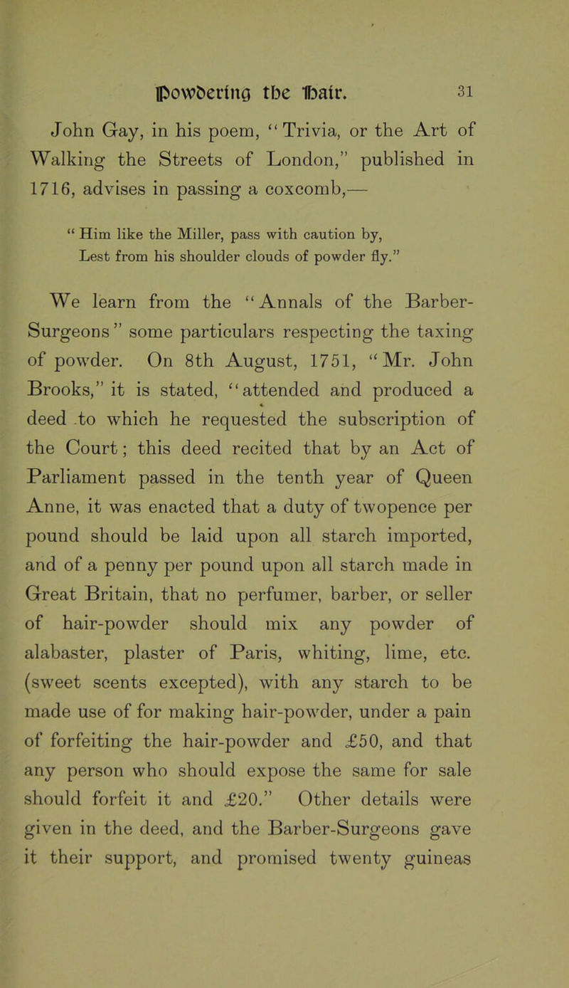 John Gay, in his poem, “ Trivia, or the Art of Walking the Streets of London,” published in 1716, advises in passing a coxcomb,— “ Him like the Miller, pass with caution by. Lest from his shoulder clouds of powder fly.” We learn from the “Annals of the Barber- Surgeons ” some particulars respecting the taxing of powder. On 8th August, 1751, “Mr. John Brooks,” it is stated, “attended and produced a deed to which he requested the subscription of the Court; this deed recited that by an Act of Parliament passed in the tenth year of Queen Anne, it was enacted that a duty of twopence per pound should be laid upon all starch imported, and of a penny per pound upon all starch made in Great Britain, that no perfumer, barber, or seller of hair-powder should mix any powder of alabaster, plaster of Paris, whiting, lime, etc. (sweet scents excepted), with any starch to be made use of for making hair-powder, under a pain of forfeiting the hair-powder and £50, and that any person who should expose the same for sale should forfeit it and £20.” Other details were given in the deed, and the Barber-Surgeons gave it their support, and promised twenty guineas