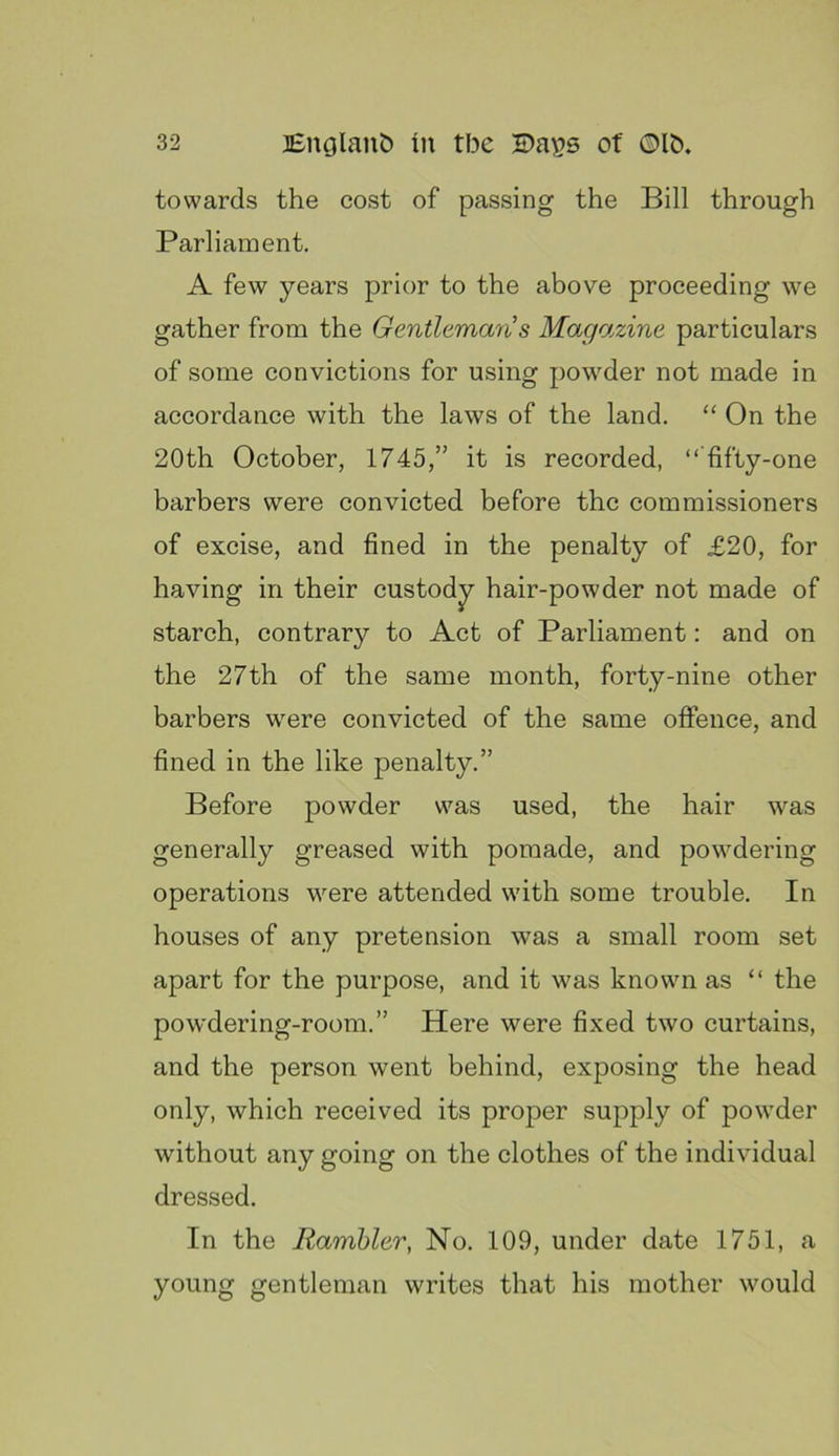 towards the cost of passing the Bill through Parliament. A few years prior to the above proceeding we gather from the Gentleman's Mago.zine particulars of some convictions for using powder not made in accordance with the laws of the land. “ On the 20th October, 1745,” it is recorded, “ fifty-one barbers were convicted before the commissioners of excise, and fined in the penalty of £20, for having in their custody hair-powder not made of starch, contrary to Act of Parliament: and on the 27th of the same month, forty-nine other barbers were convicted of the same offence, and fined in the like penalty.” Before powder was used, the hair was generally greased with pomade, and powdering operations were attended with some trouble. In houses of any pretension was a small room set apart for the purpose, and it was known as “ the powdering-room.” Here were fixed two curtains, and the person went behind, exposing the head only, which received its proper supply of powder without any going on the clothes of the individual dressed. In the Rambler, No. 109, under date 1751, a young gentleman writes that his mother would