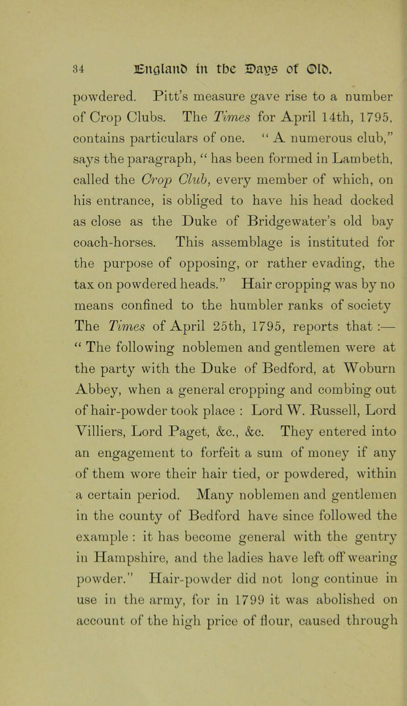 powdered. Pitt’s measure gave rise to a number of Crop Clubs. The Times for April 14th, 1795. contains particulars of one. “ A numerous club,” sa}^s the paragraph, “ has been formed in Lambeth, called the Crop Club, every member of which, on his entrance, is obliged to have his head docked as close as the Duke of Bridgewater’s old bay coach-horses. This assemblage is instituted for the purpose of opposing, or rather evading, the tax on powdered heads.” Hair cropping was by no means confined to the humbler ranks of society The Times of April 25th, 1795, reports that :— “ The following noblemen and gentlemen were at the party with the Duke of Bedford, at Woburn Abbey, when a general cropping and combing out of hair-powder took place : Lord W. Russell, Lord Villiers, Lord Paget, &c., &c. They entered into an engagement to forfeit a sum of money if any of them wore their hair tied, or powdered, within a certain period. Many noblemen and gentlemen in the county of Bedford have since followed the example : it has become general with the gentry in Hampshire, and the ladies have left off wearing powder.” Hair-powder did not long continue in use in the army, for in 1799 it was abolished on account of the high price of flour, caused through