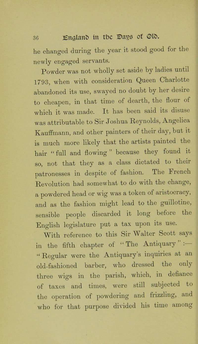 he changed during the year it stood good for the newly engaged servants, Powder was not wholly set aside by ladies until 1793, when with consideration Queen Charlotte abandoned its use, swayed no doubt by her desire to cheapen, in that time of dearth, the flour of which it was made. It has been said its disuse was attributable to Sir Joshua Reynolds, Angelica Kauffmann, and other painters of their day, but it is much more likely that the artists painted the hair “ full and flowing ” because they found it so, not that they as a class dictated to their patronesses in despite of fashion. The French Revolution had somewhat to do with the change, a powdered head or wig was a token of aristocracy, and as the fashion might lead to the guillotine, sensible people discarded it long before the English legislature put a tax upon its use. With reference to this Sir Walter Scott says in the fifth chapter of “The Antiquary”:— “ Regular were the Antiquary s inquiries at an old-fashioned barber, who dressed the only three wigs in the parish, which, in defiance of taxes and times, were still subjected to the operation of powdering and frizzling, and who for that purpose divided his time among