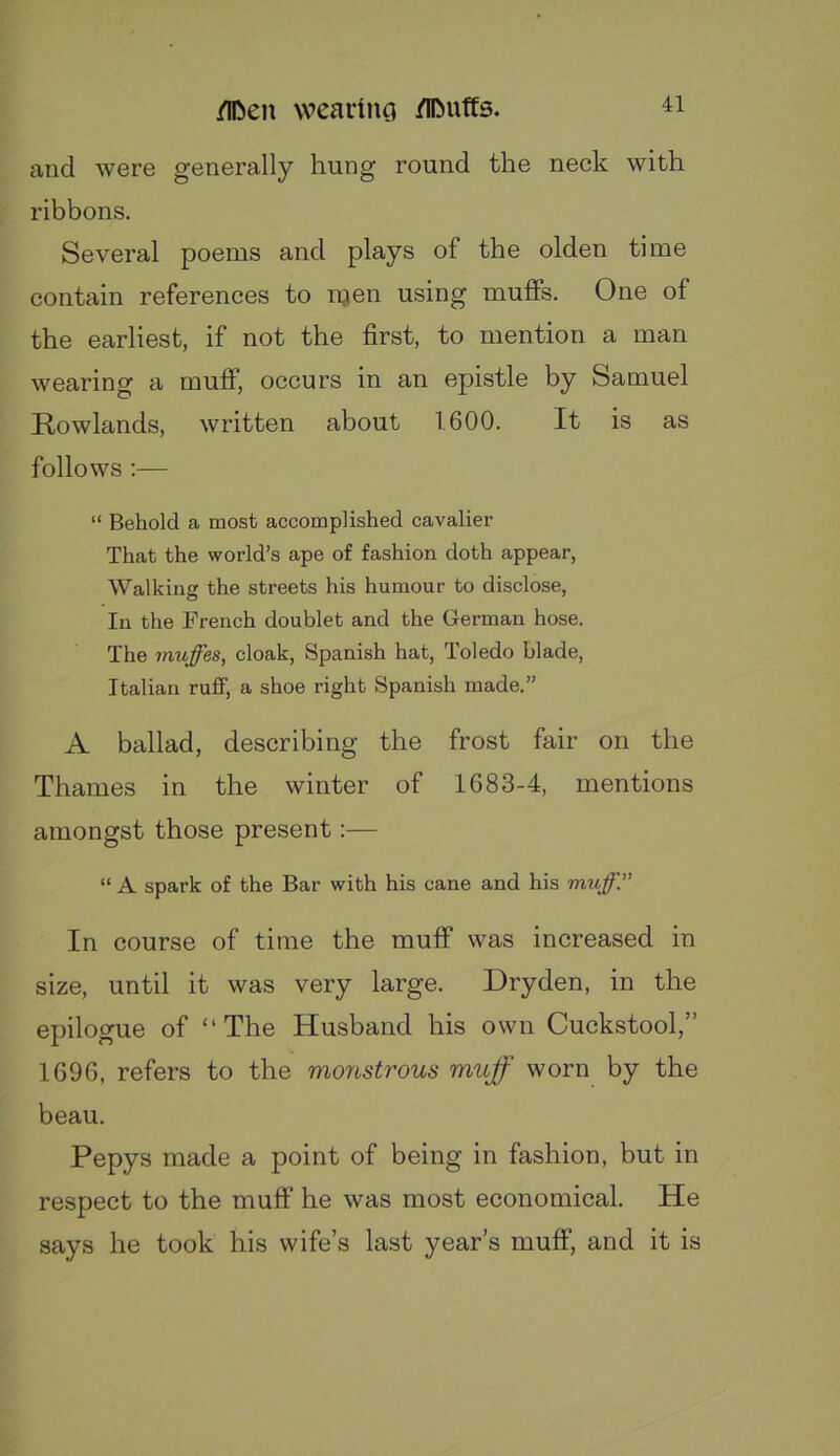 and were generally hung round the neck with ribbons. Several poems and plays of the olden time contain references to njen using muffs. One of the earliest, if not the first, to mention a man wearing a muff, occurs in an epistle by Samuel Rowlands, written about 1600. It is as follows :— “ Behold a most accomplished cavalier That the world’s ape of fashion doth appear, Walkine the streets his humour to disclose. In the French doublet and the German hose. The muffes, cloak, Spanish hat, Toledo blade, Italian ruff, a shoe right Spanish made.” A ballad, describing the frost fair on the Thames in the winter of 1683-4, mentions amongst those present:— “ A spark of the Bar with his cane and his muff.” In course of time the muff was increased in size, until it was very large. Dryden, in the epilogue of “The Husband his own Cuckstool,” 1696, refers to the monstrous muff worn by the beau. Pepys made a point of being in fashion, but in respect to the muff he was most economical. He says he took his wife’s last year’s muff, and it is