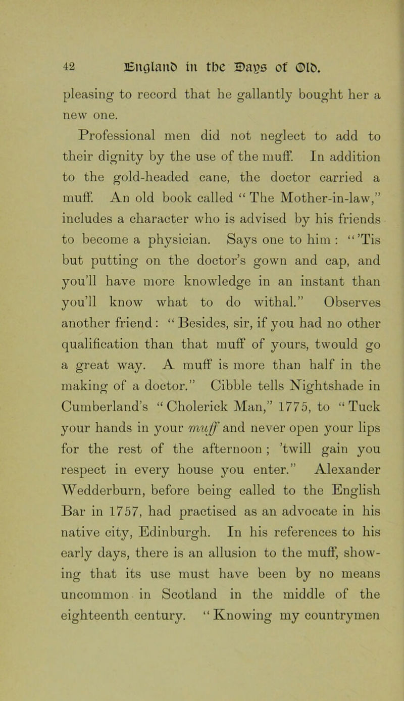 pleasing to record that he gallantly bought her a new one. Professional men did not neglect to add to their dignity by the use of the muff. In addition to the gold-headed cane, the doctor carried a muff. An old book called “ The Mother-in-law,” includes a character who is advised by his friends to become a physician. Says one to him : “’Tis but putting on the doctor’s gown and cap, and you’ll have more knowledge in an instant than you’ll know what to do withal.” Observes another friend: “ Besides, sir, if you had no other qualification than that muff of yours, twould go a great way. A muff is more than half in the making of a doctor.” Cibble tells Nightshade in Cumberland’s “ Cholerick Man,” 1775, to “Tuck your hands in your muff and never open your lips for the rest of the afternoon ; ’twill gain you respect in every house you enter.” Alexander Wedderburn, before being called to the English Bar in 1757, had practised as an advocate in his native city, Edinburgh. In his references to his early days, there is an allusion to the muff, show- ing that its use must have been by no means uncommon in Scotland in the middle of the eighteenth century. “ Knowing my countrymen