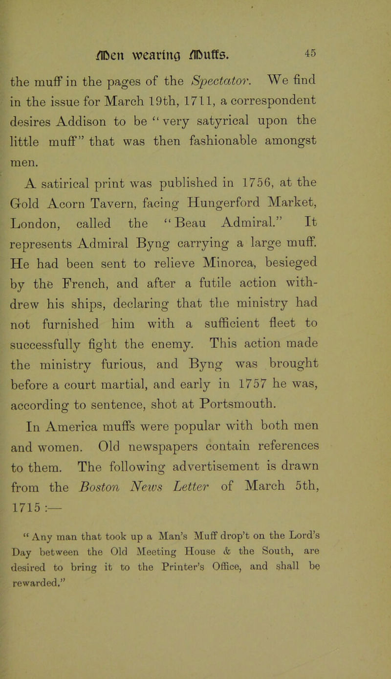 the muff in the pages of the Spectator. We find in the issue for March 19th, 1711, a correspondent desires Addison to be “ very satyrical upon the little muff” that was then fashionable amongst men. A satirical print was published in 1756, at the Gold Acorn Tavern, facing Hungerford Market, London, called the “Beau Admiral.” It represents Admiral Byng carrying a large muff. He had been sent to relieve Minorca, besieged by the French, and after a futile action with- drew his ships, declaring that the ministry had not furnished him with a sufficient fleet to successfully fight the enemy. This action made the ministry furious, and Byng was brought before a court martial, and early in 1757 he was, according to sentence, shot at Portsmouth. In America muffs were popular with both men and women. Old newspapers contain references to them. The following advertisement is drawn from the Boston News Letter of March 5th, 1715 “ Any man that took up a Man’s Muff drop’t on the Lord’s Day between the Old Meeting House cfe the South, are desired to bring it to the Printer’s Office, and shall be rewarded.”