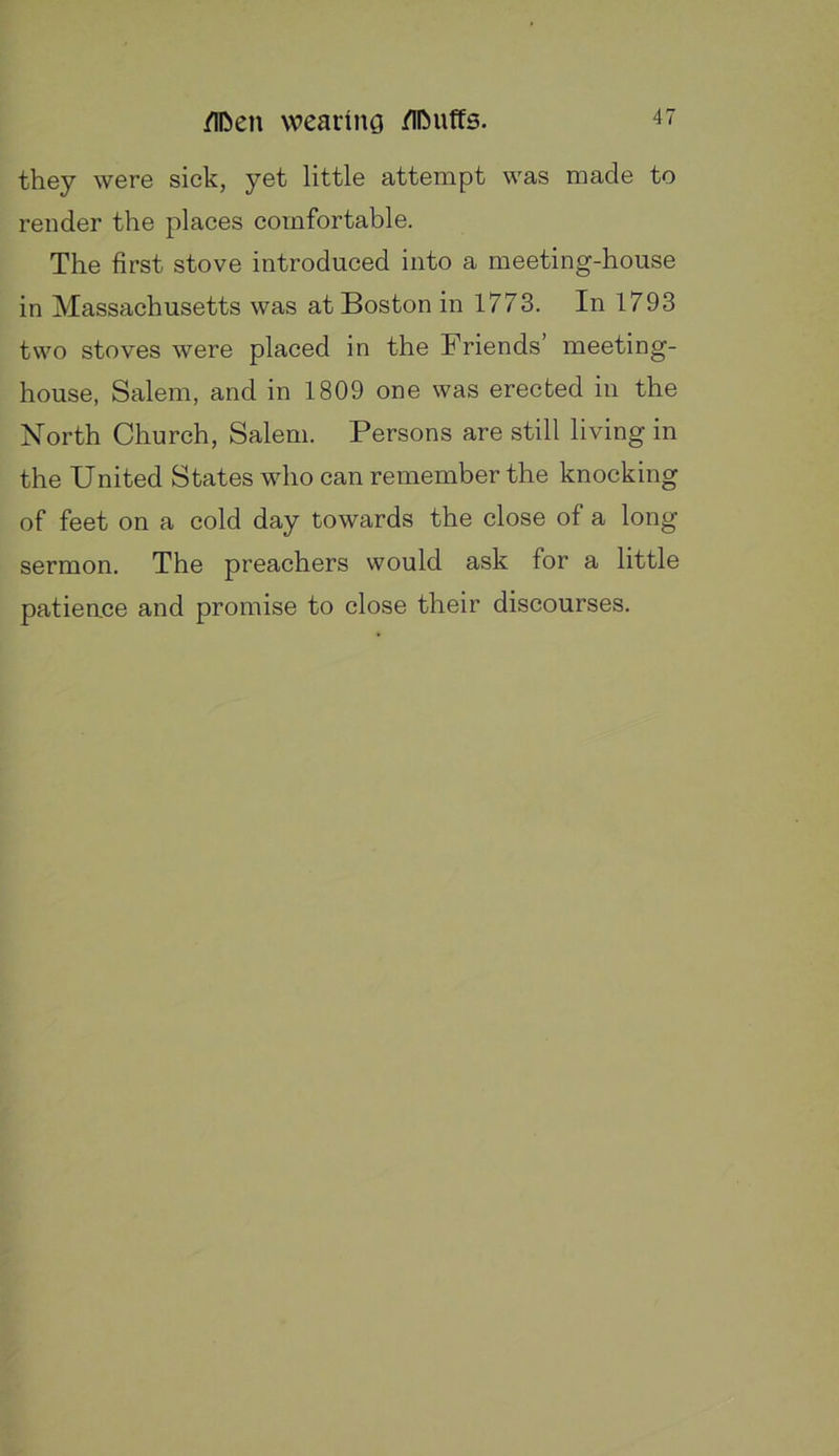 they were sick, yet little attempt was made to render the places comfortable. The first stove introduced into a meeting-house in Massachusetts was at Boston in 1773. In 1793 two stoves were placed in the Friends’ meeting- house, Salem, and in 1809 one was erected in the North Church, Salem. Persons are still living in the United States who can remember the knocking of feet on a cold day towards the close of a long sermon. The preachers would ask for a little patien.ce and promise to close their discourses.