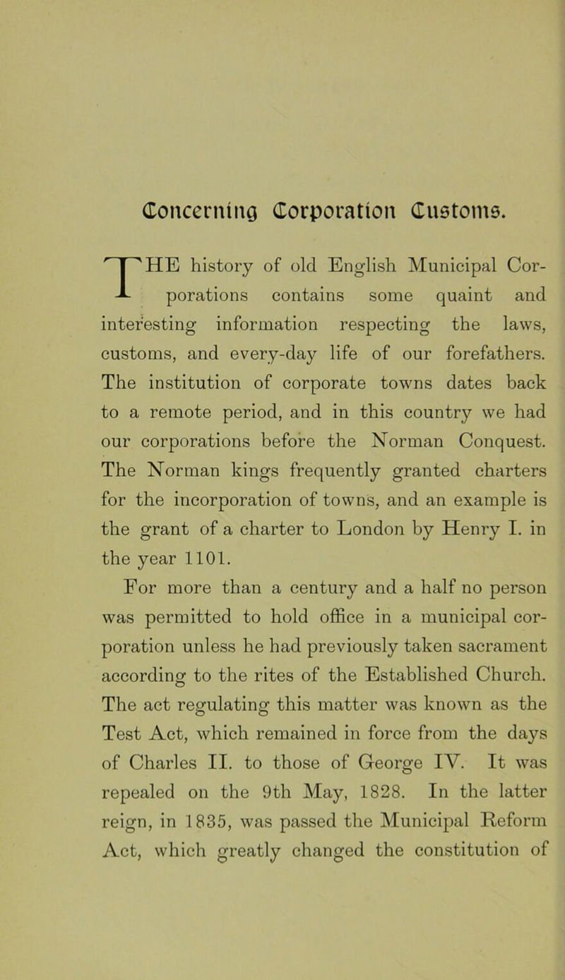 ConcerniiiG Corporation Custome. HE history of old English Municipal Cor- porations contains some quaint and interesting information respecting the laws, customs, and every-day life of our forefathers. The institution of corporate towns dates back to a remote period, and in this country we had our corporations before the Norman Conquest. The Norman kings frequently granted charters for the incorporation of towns, and an example is the grant of a charter to London by Henry I. in the year 1101. For more than a century and a half no person was permitted to hold office in a municipal cor- poration unless he had previously taken sacrament according: to the rites of the Established Church. The act regulating this matter was known as the Test Act, which remained in force from the days of Charles II. to those of George IV. It was repealed on the 9th May, 1828. In the latter reign, in 1835, was passed the Municipal Reform Act, which greatly changed the constitution of