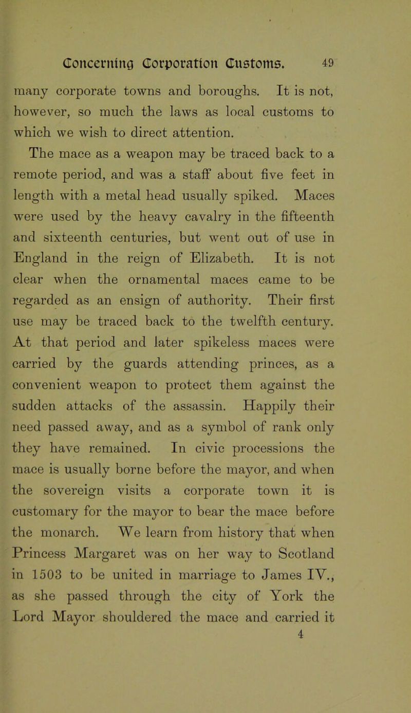 many corporate towns and boroughs. It is not, however, so much the laws as local customs to which we wish to direct attention. The mace as a weapon may be traced back to a remote period, and was a staff about five feet in length with a metal head usually spiked. Maces were used by the heavy cavalry in the fifteenth and sixteenth centuries, but went out of use in England in the reign of Elizabeth. It is not clear when the ornamental maces came to be regarded as an ensign of authority. Their first use may be traced back to the twelfth century. At that period and later spikeless maces were carried by the guards attending princes, as a convenient weapon to protect them against the sudden attacks of the assassin. Happily their need passed away, and as a symbol of rank only they have remained. In civic processions the mace is usually borne before the mayor, and when the sovereign visits a corporate town it is customary for the mayor to bear the mace before the monarch. We learn from history that when Princess Margaret was on her way to Scotland in 1503 to be united in marriage to James IV., as she passed through the city of York the Lord Mayor shouldered the mace and carried it 4