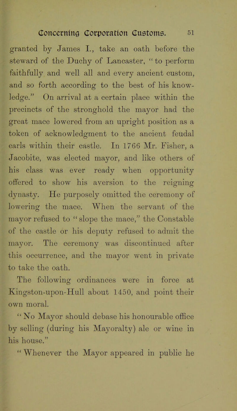 granted by James I., take an oath before the steward of the Duchy of Lancaster, “ to perform faithfully and well all and every ancient custom, and so forth according to the best of his know- ledge.” On arrival at a certain place within the precincts of the stronghold the mayor had the great mace lowered from an upright position as a token of acknowledgment to the ancient feudal earls within their castle. In 1766 Mr. Fisher, a Jacobite, was elected mayor, and like others of his class was ever ready when opportunity offered to show his aversion to the reigning dynasty. He purposely omitted the ceremony of lowering the mace. When the servant of the mayor refused to “ slope the mace,” the Constable of the castle or his deputy refused to admit the mayor. The ceremony was discontinued after this occurrence, and the mayor went in private to take the oath. The following ordinances were in force at Kingston-upon-Hull about 1450, and point their own moral. “No Mayor should debase his honourable office by selling (during his Mayoralty) ale or wine in his house.” “ Whenever the Mayor appeared in public he