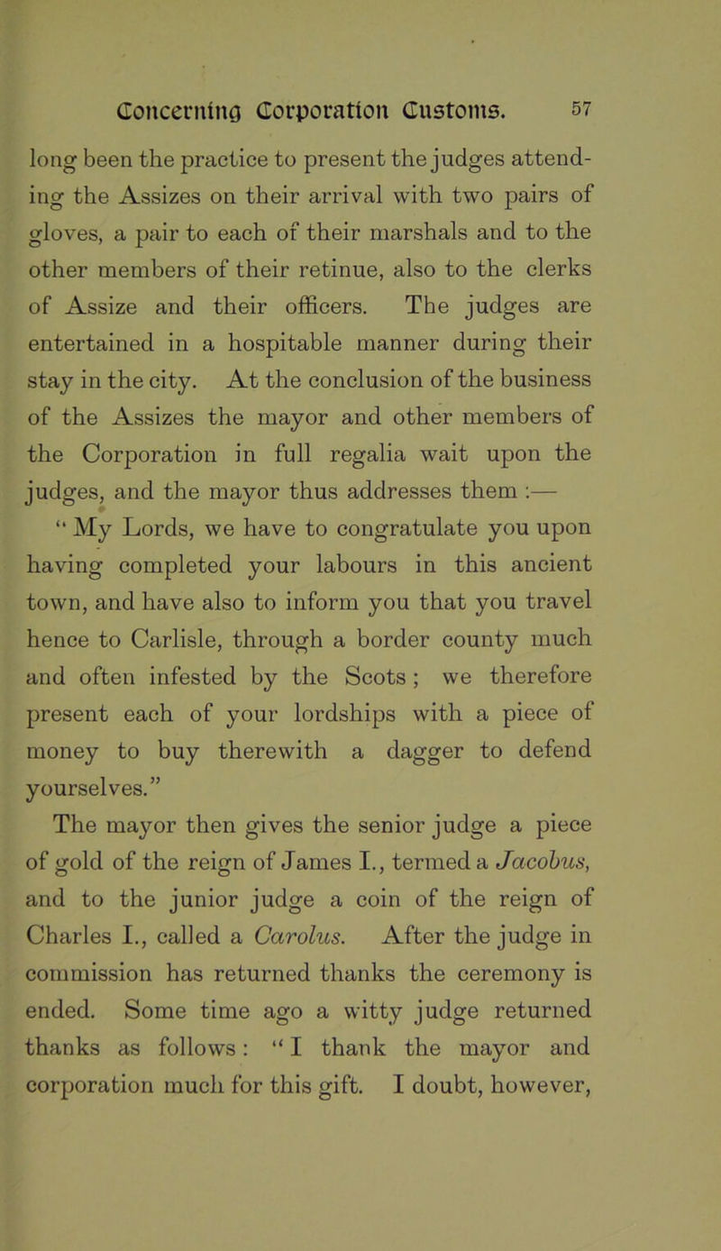 long been the practice to present the judges attend- ing the Assizes on their arrival with two pairs of gloves, a pair to each of their marshals and to the other members of their retinue, also to the clerks of Assize and their officers. The judges are entertained in a hospitable manner during their stay in the city. At the conclusion of the business of the Assizes the mayor and other members of the Corporation in full regalia wait upon the judges, and the mayor thus addresses them ;— “ My Lords, we have to congratulate you upon having completed your labours in this ancient town, and have also to inform you that you travel hence to Carlisle, through a border county much and often infested by the Scots ; we therefore present each of your lordships with a piece of money to buy therewith a dagger to defend yourselves.” The mayor then gives the senior judge a piece of gold of the reign of James I., termed a Jacobus, and to the junior judge a coin of the reign of Charles I., called a Carolus. After the judge in commission has returned thanks the ceremony is ended. Some time ago a witty judge returned thanks as follows: “ I thank the mayor and corporation much for this gift. I doubt, however,