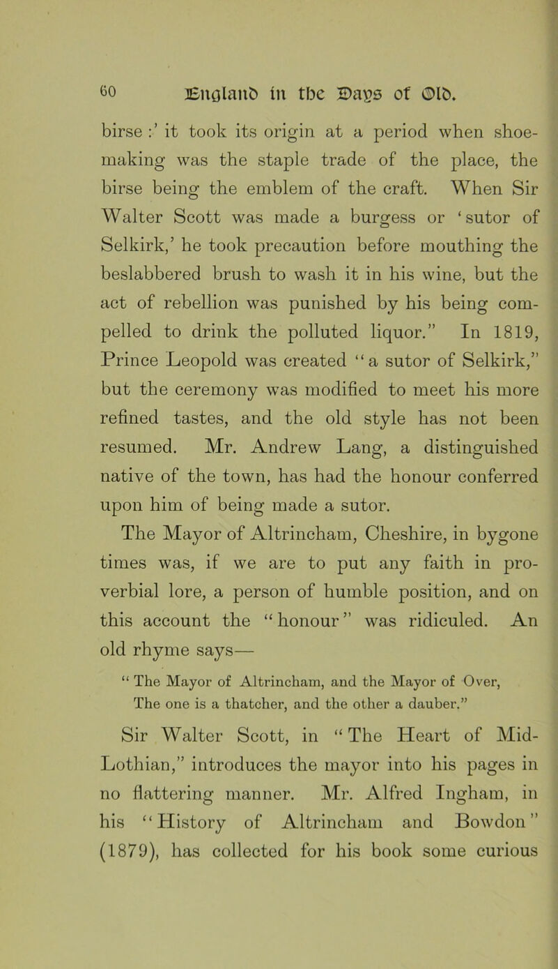 birse it took its origin at a period when shoe- making was the staple trade of the place, the birse being the emblem of the craft. When Sir Walter Scott was made a burgess or ‘sutor of Selkirk,’ he took precaution before mouthing the beslabbered brush to wash it in his wine, but the act of rebellion was punished by his being com- pelled to drink the polluted liquor.” In 1819, Prince Leopold was created “a sutor of Selkirk,” but the ceremony was modified to meet his more refined tastes, and the old style has not been resumed. Mr. Andrew Lang, a distinguished native of the town, has had the honour conferred upon him of being made a sutor. The Mayor of Altrincham, Cheshire, in bygone times was, if we are to put any faith in pro- verbial lore, a person of humble position, and on this account the “ honour ” was ridiculed. An old rhyme says— “ The Mayor of Altrincham, and the Mayor of Over, The one is a thatcher, and the other a dauber.” Sir Walter Scott, in “ The Heart of Mid- Lothian,” introduces the mayor into his pages in no flattering manner. Mr. Alfred Ingham, in his “History of Altrincham and Bowdon” (1879), has collected for his book some curious