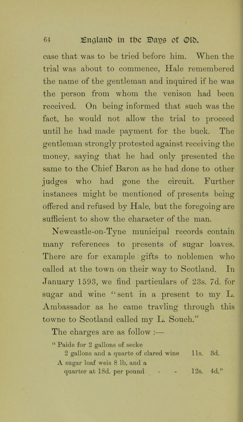 case that was to be tried before him. When the trial was about to commence, Hale remembered the name of the gentleman and inquired if he was the person from whom the venison had been received. On being informed that such was the fact, he would not allow the trial to proceed until he had made payment for the buck. The gentleman strongly protested against receiving the money, saying that he had only presented the same to the Chief Baron as he had done to other judges who had gone the circuit. Further instances might be mentioned of presents being offered and refused by Hale, but the foregoing are sufficient to show the character of the man. Newcastle-on-Tyne municipal records contain many references to presents of sugar loaves. There are for example gifts to noblemen who called at the town on their way to Scotland. In January 1593, we find particulars of 23s. 7d. for sugar and wine “sent in a present to my L. Ambassador as he came travline: throuo^h this towne to Scotland called my L. Souch.” The charges are as follow :— “ Paide for 2 gallons of secke 2 gallons and a quarte of dared wine 11s. 3d. A sugar loaf weis 8 lb. and a quarter at 18d. per pound 12s. 4d.”