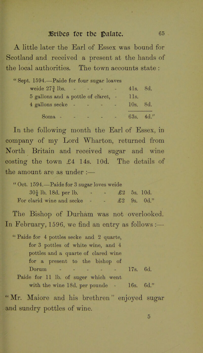 A little later the Earl of Essex was bound for Scotland and received a present at the hands of the local authorities. The town accounts state : “ Sept. 1594.—Paide for four sugar loaves weide 27| lbs. . 41s. 8d. 5 gallons and a pottle of claret, - Us. 4 gallons secke - 10s. 8d. Soma - _ _ _ _ 63s. 4d.^ In the following month the Earl of Essex, in company of my Lord Wharton, returned from North Britain and received sugar and wine costing the town £4 14s. lOd. The details of the amount are as under :— “ Oct. 1594.—Paide for 3 sugar loves weide SOI lb. 18d. per lb. - - £2 5s. lOd. For clarid wine and secke - - £2 9s. Od.” The Bishop of Durham was not overlooked. In February, 1596, we find an entry as follows :— “ Paide for 4 pottles secke and 2 quarte, for 3 pottles of white wine, and 4 pottles and a quarte of dared wine for a present to the bishop of Dorum - - - - - 17s. 6d. Paide for 11 lb. of suger which went with the wine 18d. per pounde - 16s. 6d.” “ Mr. Maiore and his brethren ” enjoyed sugar and sundry pottles of wine. 5