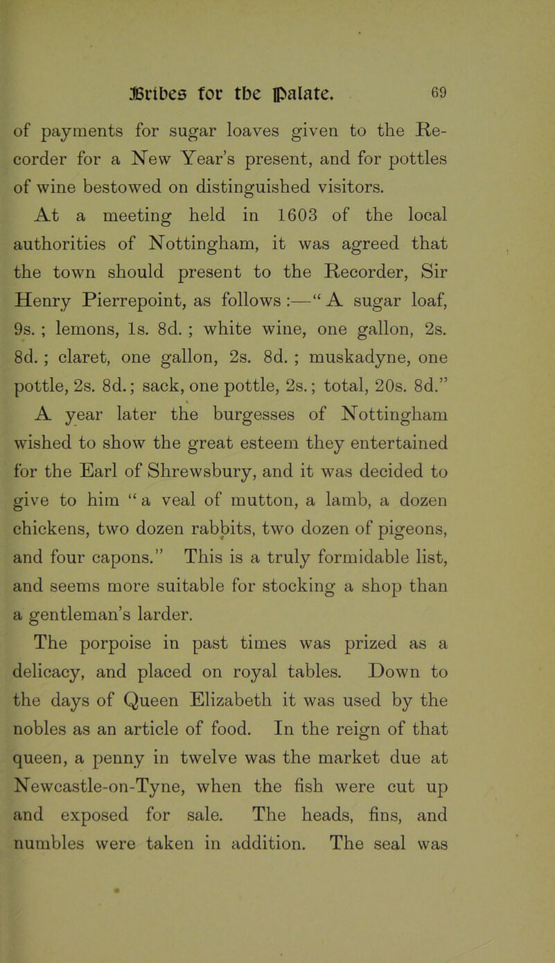 of payments for sugar loaves given to the Re- corder for a New Year’s present, and for pottles of wine bestowed on distinguished visitors. At a meeting held in 1603 of the local authorities of Nottingham, it was agreed that the town should present to the Recorder, Sir Henry Pierrepoint, as follows :—“ A sugar loaf, 9s. ; lemons, Is. 8d. ; white wine, one gallon, 2s. 8d.; claret, one gallon, 2s. 8d. ; muskadyne, one pottle, 2s. 8d.; sack, one pottle, 2s.; total, 20s. 8d.” A year later the burgesses of Nottingham wished to show the great esteem they entertained for the Earl of Shrewsbury, and it was decided to give to him “ a veal of mutton, a lamb, a dozen chickens, two dozen rabbits, two dozen of pigeons, and four capons.” This is a truly formidable list, and seems more suitable for stocking a shop than a gentleman’s larder. The porpoise in past times was prized as a delicacy, and placed on royal tables. Down to the days of Queen Elizabeth it was used by the nobles as an article of food. In the reign of that queen, a penny in twelve was the market due at Newcastle-on-Tyne, when the fish were cut up and exposed for sale. The heads, fins, and numbles were taken in addition. The seal was