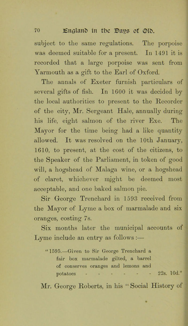 subject to the same regulations. The porpoise was deemed suitable for a present. In 1491 it is recorded that a large porpoise was sent from Yarmouth as a gift to the Earl of Oxford. The annals of Exeter furnish particulars of several gifts of fish. In 1600 it was decided by the local authorities to present to the Recorder of the city, Mr. Sergeant Hale, annually during his life, eight salmon of the river Exe. The Mayor for the time being had a like quantity allowed. It was resolved on the 10th January, 1610, to present, at the cost of the citizens, to the Speaker of the Parliament, in token of good will, a hogshead of Malaga wine, or a hogshead of claret, whichever mjght be deemed most acceptable, and one baked salmon pie. Sir George Trenchard in 1593 received from the Mayor of Lyme a box of marmalade and six oranges, costing 7s. Six months later the municipal accounts of Lyme include an entry as follows :— “ 1595.—Given to Sir George Trenchard a fair box marmalade gilted, a barrel of conserves oranges and lemons and potatoes 22s. lOd.” Mr. George Roberts, in his “ Social History of
