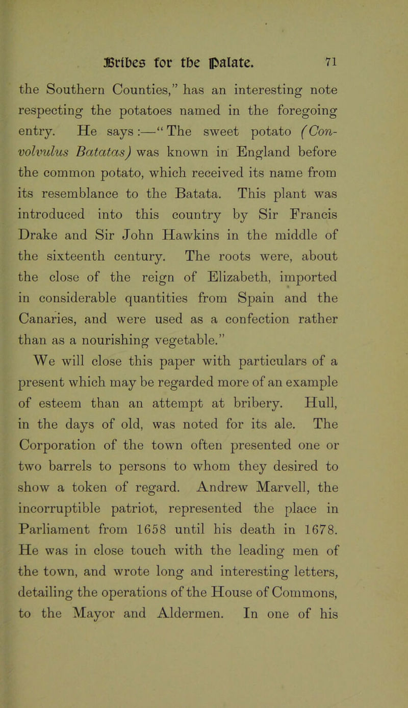 the Southern Counties,” has an interesting note respecting the potatoes named in the foregoing entry. He says :—“ The sweet potato (Con- volvulus Batatas) was known in England before the common potato, w'hich received its name from its resemblance to the Batata. This plant was introduced into this country by Sir Francis Drake and Sir John Hawkins in the middle of the sixteenth century. The roots were, about the close of the reign of Elizabeth, imported in considerable quantities from Spain and the Canaries, and were used as a confection rather than as a nourishing vegetable.” We will close this paper with particulars of a present which may be regarded more of an example of esteem than an attempt at bribery. Hull, in the days of old, was noted for its ale. The Corporation of the town often presented one or two barrels to persons to whom they desired to show a token of regard. Andrew Marvell, the incorruptible patriot, represented the place in Parliament from 1658 until his death in 1678. He was in close touch with the leading men of the town, and wrote long and interesting letters, detailing the operations of the House of Commons, to the Mayor and Aldermen. In one of his