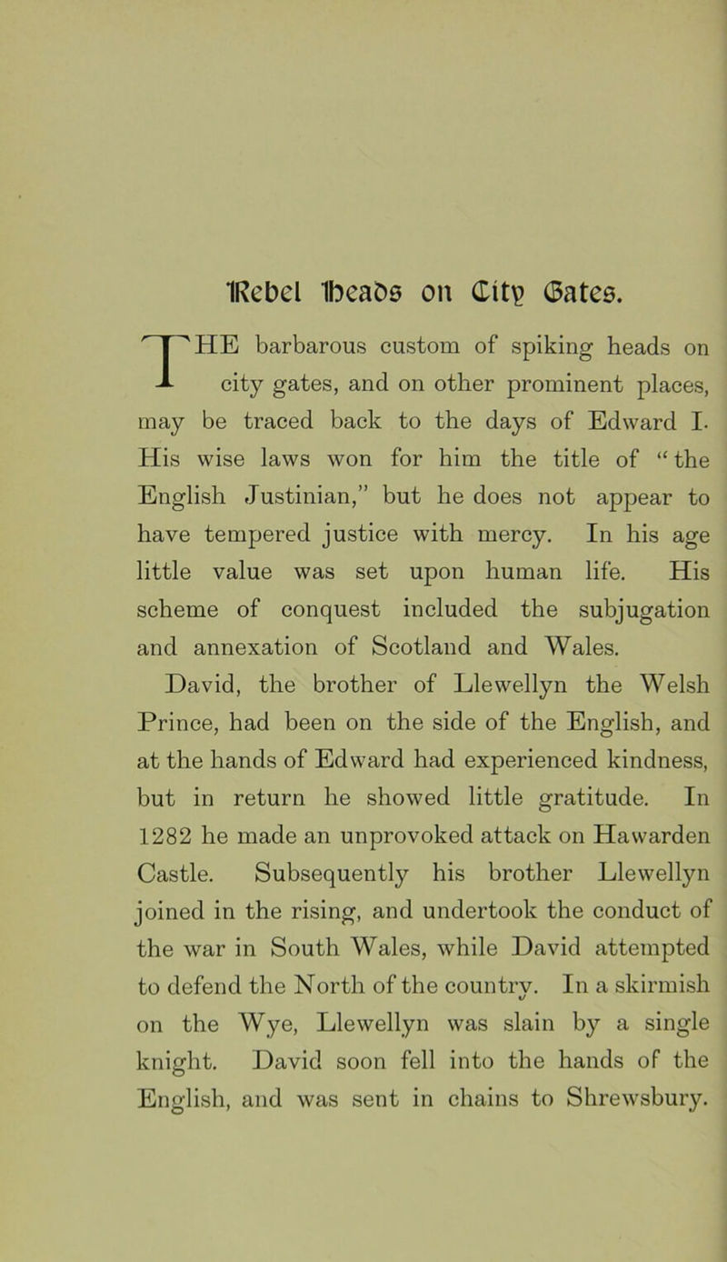 IRebel Ibeabs on Citv 0atC6. ^HE barbarous custom of spiking heads on city gates, and on other prominent places, may be traced back to the days of Edward I. His wise laws won for him the title of “ the English Justinian,” but he does not appear to have tempered justice with mercy. In his age little value was set upon human life. His scheme of conquest included the subjugation and annexation of Scotland and Wales. David, the brother of Llewellyn the Welsh Prince, had been on the side of the English, and at the hands of Edward had experienced kindness, but in return he showed little gratitude. In 1282 he made an unprovoked attack on Ha warden Castle. Subsequently his brother Llewellyn joined in the rising, and undertook the conduct of the war in South Wales, while David attempted to defend the North of the countrv. In a skirmish 1/ on the Wye, Llewellyn was slain by a single English, and was sent in chains to Shrewsbury. David soon fell into the hands of the
