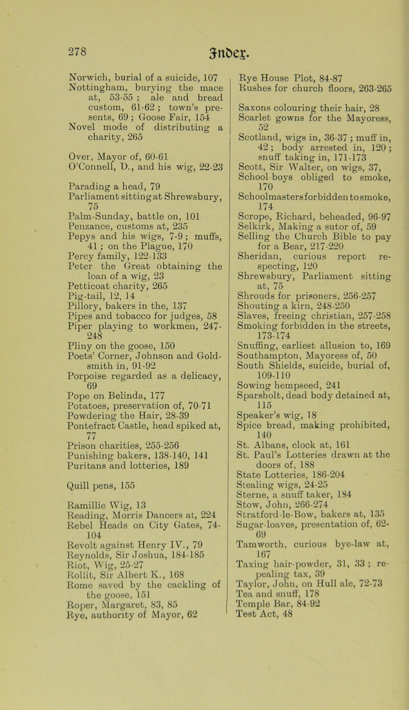 Norwich, burial of a suicide, 107 Nottingham, burying the mace at, 53-55 ; ale and bread custom, 61-62; town’s pre- sents, 69 ; Goose Fair, 154 Novel mode of distributing a charity, 265 Over, Mayor of, 60-61 O’Connell, U., and his wig, 22-23 Parading a head, 79 Parliament sittingat Shrewsbury, 75 Palm-Sunday, battle on, 101 Penzance, customs at, 235 Pepys and his wigs, 7-9; mufifs, 41 ; on the Plague, 170 Percy family, 122-133 Peter the Great obtaining the loan of a wig, 23 Petticoat charity, 265 Pig-tail, 12, 14 Pillory, bakers in the, 137 Pipes and tobacco for judges, 58 Piper playing to workmen, 247- 248 Pliny on the goose, 150 Poets’ Corner, Johnson and Gold- smith in, 91-92 Porpoise regarded as a delicacy, 69 Pope on Belinda, 177 Potatoes, preservation of, 70-71 Powdering the Hair, 28-39 Pontefract Castle, head spiked at, 77 Prison charities, 255-256 Punishing bakers, 138-140, 141 Puritans and lotteries, 189 Quill pens, 155 Ramillie Wig, 13 Reading, Morris Dancers at, 224 Rebel Heads on City Gates, 74- 104 Revolt against Henry IV., 79 Reynolds, Sir Joshua, 184-185 Riot, Wig, 25-27 Rollit, Sir Albert K., 168 Rome saved by the cackling of the goose, 151 Roper, Margaret, 83, 85 Rye, authority of Mayor, 62 Rye House Plot, 84-87 Rushes for churoh floors, 263-265 Saxons colouring their hair, 28 Scarlet gowns for the Mayoress, 52 Scotland, wigs in, 36-37 ; muflf in, 42 ; body arrested in, 120 ; snuff taking in, 171-173 Scott, Sir Walter, on wigs, 37, School-boys obliged to smoke, 170 Sch oolmasters forbidden to smoke, 174 Scrope, Richard, beheaded, 96-97 Selkirk, Making a sutor of, 59 Selling the Church Bible to pay for a Bear, 217-220 Sheridan, curious report re- specting, 120 Shrewsbury, Parliament sitting at, 75 Shrouds for prisoners, 256-257 Shouting a kirn, 248-250 Slaves, freeing Christian, 257-258 Smoking forbidden in the streets, 173-174 Snuffing, earliest allusion to, 169 Southampton, Mayoress of, 50 South Shields, suicide, burial of, 109-110 Sowing hempseed, 241 Sparsholt, dead body detained at, 115 Speaker’s wig, 18 Spice bread, making prohibited, 140 St. Albans, clock at, 161 St. Paul’s Lotteries drawn at the doors of, 188 State Lotteries, 186-204 Stealing wigs, 24-25 Sterne, a snuff taker, 184 Stow, John, 266-274 Stratford-le-Bow, bakers at, 135 Sugar-loaves, presentation of, 62- 69 Tamworth, curious bye-law at, 167 Taxing hair-powder, 31, 33 ; re- pealing tax, 39 Taylor, John, on Hull ale, 72-73 Tea and snuff, 178 Temple Bar, 84-92 Test Act, 48