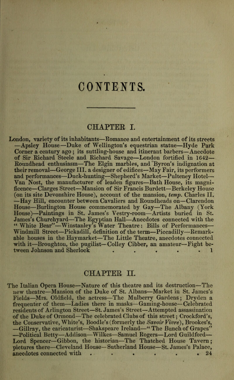 CONTENTS, CHAPTEE I. London, variety of its inhabitants—Romance and entertainment of its streets —Apsley House—Duke of Wellington’s equestrian statue—Hyde Park Corner a century ago ; its suttling-house and itinerant barbers—Anecdote of Sir Richard Steele and Richard Savage—London fortified in 1642— Roundhead enthusiasm—The Elgin marWes, and Byron’s indignation at their removal—George III. a designer of edifices—May Fair, its performers and performances—Duck-hunting—Shepherd’s Market—Pulteney Hotel— Van Nost, the manufacturer of leaden figures—Bath House, its magni- ficence—Clarges Street—Mansion of Sir Francis Burdett—Berkeley House (on its site Devonshire House), account of the mansion, temp. Charles II. —Hay Hill, encounter between Cavaliers and Roundheads on—Clarendon House—Burlington House commemorated by Gay—The Albany (York House)—Paintings in St. James’s Vestry-room—Artists buried in St. James’s Churchyard—The Egyptian Hall—Anecdotes connected with the “ White Bear”—Winstanley’s Water Theatre: Bills of Performances— Windmill Street—Pickadill, definition of the term—Piccadilly—Remark- able houses in the Haymarket—The Little Theatre, anecdotes connected with it—Broughton, the pugilist—Colley Cibber, an amateur—Fight be- tween Johnson and Sherlock . . . . .1 CHAPTEE II. The Italian Opera House—Nature of this theatre and its destruction—The new theatre—Mansion of the Duke of St. Albans—Market in St. James’s Fields—Mrs. Oldfield, the actress—The Mulberry Gardens; Dryden a frequenter of them—Ladies there in masks—Gaming-house—Celebrated residents of Arlington Street—St. James’s Street—Attempted assassination of the Duke of Ormond—The celebrated Clubs of this street; Crockford’s, the Conservative, White’s, Boodle’s (formerly the SavoirVivre'), Brookes’s, —Gillray, the caricaturist—Shakspeare Ireland—“ The Bunch of Grapes” —Political Betty—Addison—Wilkes—Samuel Rogers—Lord Guildford— Lord Spencer—Gibbon, the historian—The Thatched House Tavern; pictures there—Cleveland House—Sutherland House—St. James’s Palace, anecdotes connected with . . • . . .24