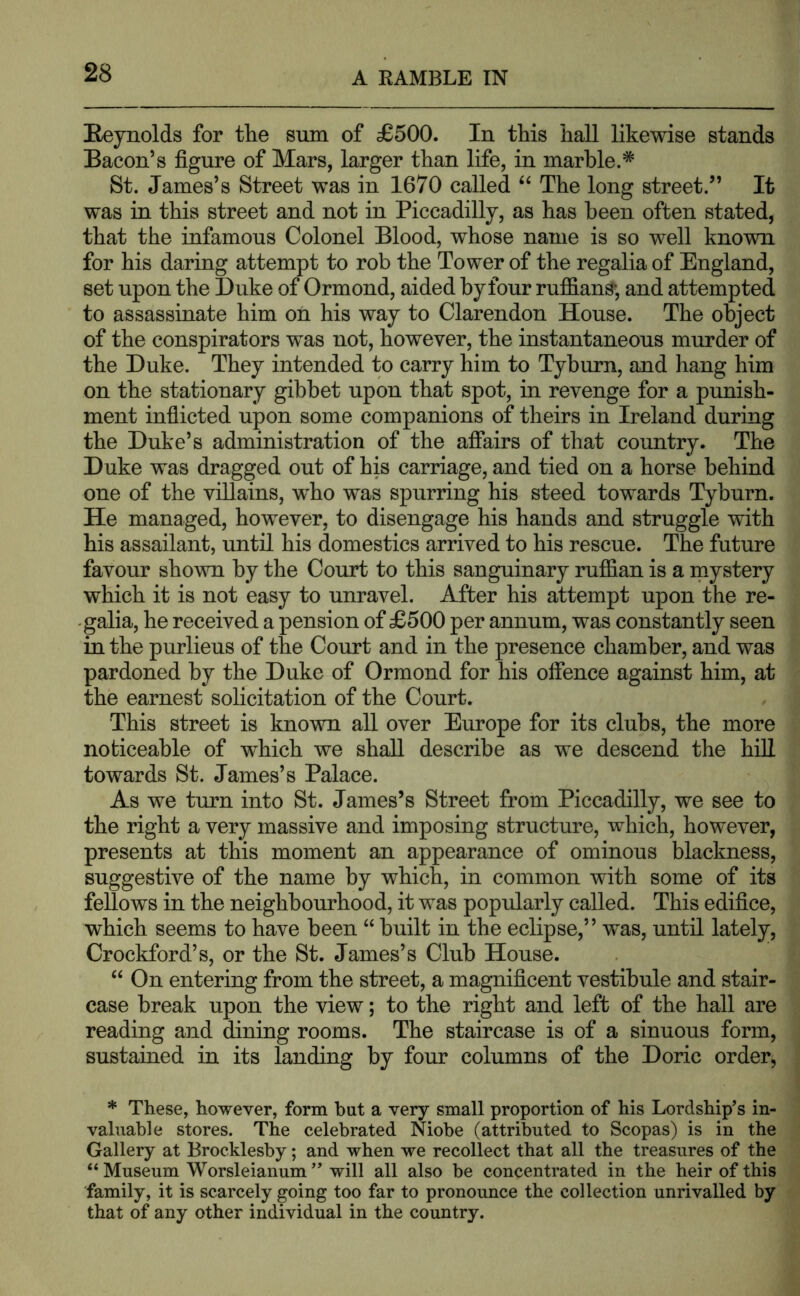 Reynolds for tlie snm of £500. In this hall likewise stands Bacon’s figure of Mars, larger than life, in marble.* St. James’s Street was in 1670 called The long street.” It was in this street and not in Piccadilly, as has been often stated, that the infamous Colonel Blood, whose name is so well known for his daring attempt to rob the Tower of the regalia of England, set upon the Duke of Ormond, aided by four ruffians;, and attempted to assassinate him on his way to Clarendon House. The object of the conspirators was not, however, the instantaneous murder of the Duke. They intended to carry him to Tyburn, and hang him on the stationary gibbet upon that spot, in revenge for a punish- ment inflicted upon some companions of theirs in Ireland during the Duke’s administration of the affairs of that country. The Duke was dragged out of his carriage, and tied on a horse behind one of the villains, who was spurring his steed towards Tyburn. He managed, however, to disengage his hands and struggle with his assailant, until his domestics arrived to his rescue. The future favour shown by the Court to this sanguinary ruffian is a raystery which it is not easy to unravel. After his attempt upon the re- galia, he received a pension of £500 per annum, was constantly seen in the purlieus of the Court and in the presence chamber, and was pardoned by the Duke of Ormond for his ofience against him, at the earnest solicitation of the Court. This street is known all over Europe for its clubs, the more noticeable of which we shall describe as we descend the hiU towards St. James’s Palace. As we turn into St. James’s Street from Piccadilly, we see to the right a very massive and imposing structure, which, however, presents at this moment an appearance of ominous blackness, suggestive of the name by which, in common with some of its fellows in the neighbourhood, it was popularly called. This edifice, which seems to have been “ built in the eclipse,” w^as, until lately, Crockford’s, or the St. James’s Club House. “ On entering from the street, a magnificent vestibule and stair- case break upon the view; to the right and left of the hall are reading and dining rooms. The staircase is of a sinuous form, sustained in its landing by four columns of the Doric order, * These, however, form hut a very small proportion of his Lordship’s in- valuable stores. The celebrated Niobe (attributed to Scopas) is in the Gallery at Brocklesby; and when we recollect that all the treasures of the “ Museum Worsleianum ” will all also be concentrated in the heir of this family, it is scarcely going too far to pronounce the collection unrivalled by that of any other individual in the country.