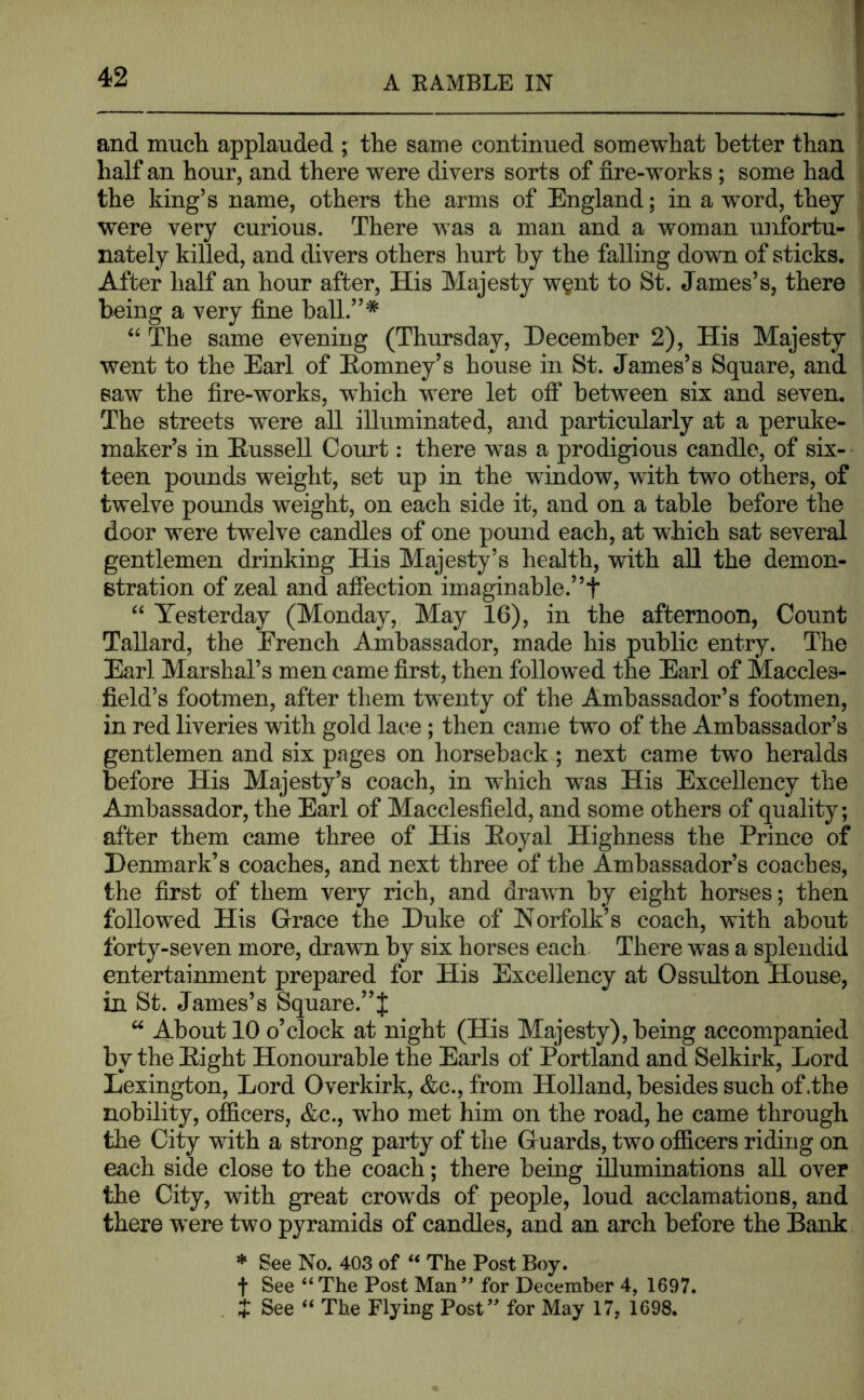 and much applauded ; the same continued somewhat better than half an hour, and there were divers sorts of fire-works ; some had the king’s name, others the arms of England; in a word, they were very curious. There was a man and a woman unfortu- nately killed, and divers others hurt by the falling down of sticks. After half an hour after. His Majesty w§nt to St. James’s, there being a very fine ball.”* “ The same evening (Thursday, December 2), His Majesty went to the Earl of Eomney’s house in St. James’s Square, and saw the fire-works, which were let off between six and seven. The streets were all illuminated, and particularly at a peruke- maker’s in Eussell Court: there was a prodigious candle, of six- teen pounds weight, set up in the window, with two others, of twelve pounds weight, on each side it, and on a table before the door were twelve candles of one pound each, at which sat several gentlemen drinking His Majesty’s health, with all the demon- stration of zeal and affection imaginable.”t “ Yesterday (Monday, May 16), in the afternoon, Count Tallard, the French Ambassador, made his public entry. The Earl Marshal’s men came first, then followed the Earl of Maccles- field’s footmen, after them twenty of the Ambassador’s footmen, in red liveries with gold lace; then came two of the Ambassador’s gentlemen and six pages on horseback; next came two heralds before His Majesty’s coach, in which was His Excellency the Ambassador, the Earl of Macclesfield, and some others of quality; after them came three of His Eoyal Highness the Prince of Denmark’s coaches, and next three of the Ambassador’s coaches, the first of them very rich, and drawn by eight horses; then followed His Grace the Duke of Norfolk’s coach, with about forty-seven more, drawn by six horses each There was a splendid entertainment prepared for His Excellency at Ossiilton House, in St. James’s Square.”J “ About 10 o’clock at night (His Majesty), being accompanied by the Eight Honourable the Earls of Portland and Selkirk, Lord Lexington, Lord Overkirk, <fec., from Holland, besides such of .the nobility, officers, &c., wffio met him on the road, he came through the City with a strong party of the Guards, two officers riding on each side close to the coach; there being illuminations all over the City, with great crowds of people, loud acclamations, and there were two pyramids of candles, and an arch before the Bank * See No. 403 of “ The Post Boy. f See “The Post Man’ for December 4, 1697.