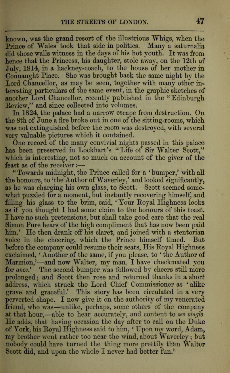 known, was the grand resort of the illustrious Whigs, when the Prince of Wales took that side in politics. Many a saturnalia did those walls witness in the days of his hot youth. It was from hence that the Princess, his daughter, stole away, on the 12th of July, 1814, in a hackney-coach, to the house of her mother in Connaught Place. She was brought back the same night by the Lord Chancellor, as may be seen, together with many other in- teresting particulars of the same event, in the graphic sketches of another Lord Chancellor, recently published in the “ Edinburgh Eeview,” and since collected into volumes. In 1824, the palace had a narrow escape from destruction. On the 8th of June a fire broke out in one of the sitting-rooms, which was not extinguished before the room was destroyed, with several very valuable pictures which it contained. One record of the many convivial nights passed in this palace has been preserved in Lockhart’s “Life of Sir Walter Scott,” which is interesting, not so much on account of the giver of the feast as of the receiver:— “ Towards midnight, the Prince called for a ‘ bumper,’ with all the honours, to ‘the Author of Waverley,’ and looked significantly, as he was charging his own glass, to Scott. Scott seemed some- what puzzled for a moment, but instantly recovering himself, and filling his glass to the brim, said, ‘ Tour Eoyal Highness looks as if you thought I had some claim to the honours of this toast. I have no such pretensions, but shall take good care that the real Simon Pure hears of the high compliment that has now been paid him.’ He then drank off his claret, and joined with a stentorian voice in the cheering, which the Prince himself timed. But before the company could resume their seats. His Royal Highness exclaimed, ‘ Another of the same, if you please, to ‘ the Author of Marmion,’—and now Walter, my man, I have checkmated you for anc0.’ The second bumper was followed by cheers still more prolonged; and Scott then rose and returned thanks in a short address, which struck the Lord Chief Commissioner as ‘ alike grave and graceful.’ This story has been circulated in a very perverted shape. I now give it on the authority of my venerated friend, who was—unlike, perhaps, some others of the company at that hour,—able to hear accurately, and content to see single He adds, that having occasion the day after to call on the D\ike of York, his Royal Highness said to him, ‘ Upon my word, A dam, my brother went rather too near the wind, about Waverley; but nobody could have turned the thing more prettily than Walter Scott did, and upon the whole I never had better fun.’