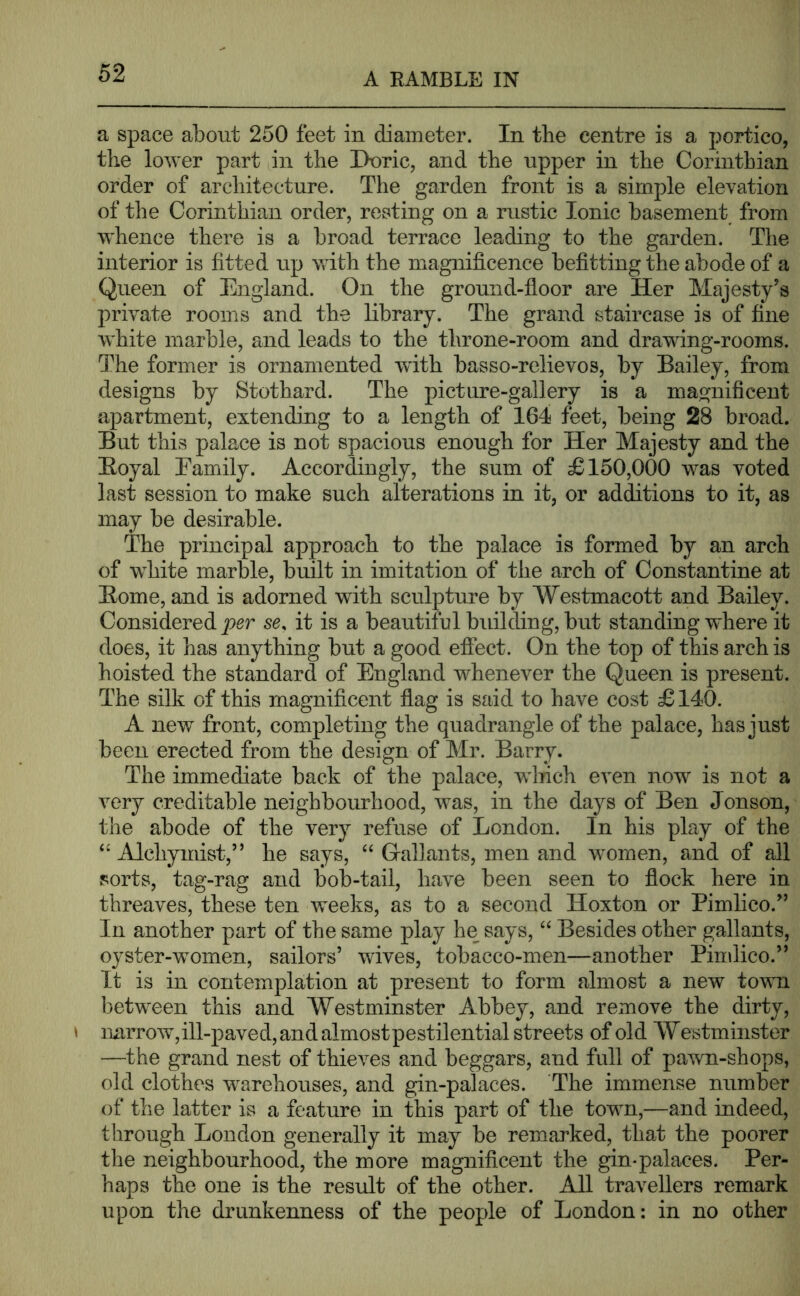 a space about 250 feet in diameter. In the centre is a portico, the lower part in the Doric, and the upper in the Corinthian order of architecture. The garden front is a simple elevation of the Corinthian order, resting on a rustic Ionic basement from whence there is a broad terrace leading to the garden. The interior is fitted up with the magnificence befitting the abode of a Queen of England. On the ground-floor are Her Majesty's private rooms and the library. The grand staircase is of fine white marble, and leads to the throne-room and drawing-rooms. The former is ornamented with basso-relievos, by Bailey, from designs by Stothard. The picture-gallery is a magnificent apartment, extending to a length of 164 feet, being 28 broad. But this palace is not spacious enough for Her Majesty and the Boyal Eamily. Accordingly, the sum of £150,000 was voted last session to make such alterations in it, or additions to it, as may be desirable. The principal approach to the palace is formed by an arch of wdiite marble, built in imitation of the arch of Constantine at Home, and is adorned with sculpture by Westmacott and Bailey. Considered per se. it is a beautiful building, but standing where it does, it has anything but a good effect. On the top of this arch is hoisted the standard of England whenever the Queen is present. The silk of this magnificent flag is said to have cost £ 140. A new front, completing the quadrangle of the palace, has just been erected from the design of Mr. Barry. The immediate back of the palace, wdrich even now is not a very creditable neighbourhood, was, in the days of Ben Jonson, the abode of the very refuse of London. In his play of the Alchymist,” he says, ‘‘ Grallants, men and women, and of all sorts, tag-rag and bob-tail, have been seen to flock here in threaves, these ten weeks, as to a second Hoxton or Pimlico.'’ In another part of the same play he says, Besides other gallants, oyster-women, sailors’ wives, tobacco-men—another Pimlico.” It is in contemplation at present to form almost a new town betw^een this and Westminster Abbey, and remove the dirty, » narrow,ill-paved, and almostpestilential streets of old Westminster —the grand nest of thieves and beggars, and full of pa\vn-shops, old clothes w^arehouses, and gin-palaces. The immense number of the latter is a feature in this part of the towm,—and indeed, through London generally it may be remarked, that the poorer the neighbourhood, the more magnificent the gin-palaces. Per- haps the one is the result of the other. AJl travellers remark upon the drunkenness of the people of London: in no other