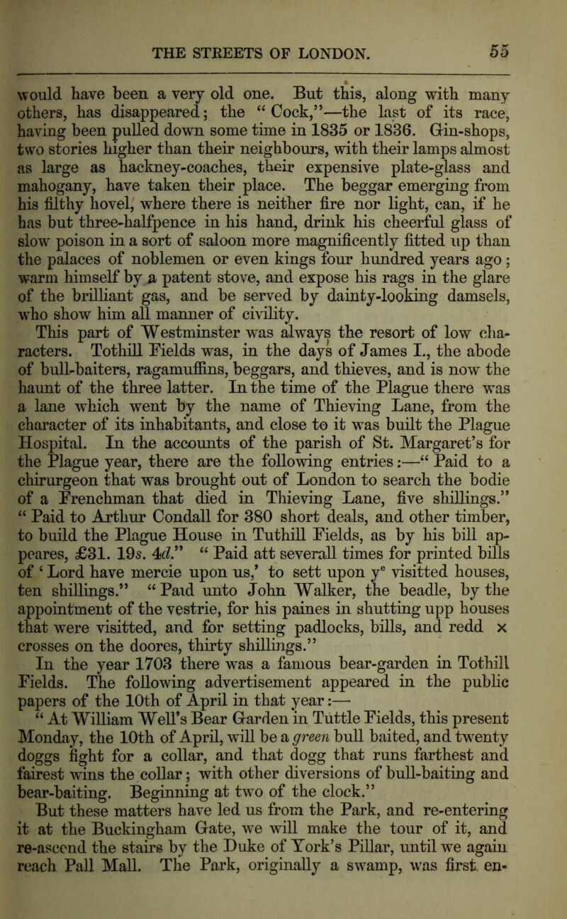 would have been a very old one. But this, along with many others, has disappeared; the “Cock,”—the last of its race, having been pulled down some time in 1835 or 1836. Gin-shops, two stories higher than their neighbours, with their lamps almost as large as hackney-coaches, their expensive plate-glass and mahogany, have taken their place. The beggar emerging from his filthy hovel^ where there is neither fi.re nor light, can, if he has but three-halfpence in his hand, drink his cheerful glass of slow poison in a sort of saloon more magnificently fitted up than the palaces of noblemen or even kings four hundred years ago ; warm himself by a patent stove, and expose his rags in the glare of the brilliant gas, and be served by dainty-looking damsels, who show him all manner of civility. This part of Westminster was always the resort of low cha- racters. TothiU Bields was, in the days of James I., the abode of bull-baiters, ragamufiins, beggars, and thieves, and is now the haunt of the three latter. In the time of the Plague there was a lane which went by the name of Thieving Lane, from the character of its inhabitants, and close to it was built the Plague Hospital. In the accounts of the parish of St. Margaret’s for the Plague year, there are the following entries;—“ Paid to a chirurgeon that was brought out of London to search the bodie of a Frenchman that died in Thieving Lane, five shillings.” “ Paid to Arthur Condall for 380 short deals, and other timber, to build the Plague House in Tuthill Fields, as by his bill ap- peares, £31. 105. 4c?.” “ Paid att severall times for printed bills of ‘ Lord have mercie upon us,’ to sett upon y® visitted houses, ten shillings.” “ Paid unto John Walker, the beadle, by the appointment of the vestrie, for his paines in shutting upp houses that were visitted, and for setting padlocks, biUs, and redd x crosses on the doores, thirty shillings.” In the year 1703 there was a famous bear-garden in Tothiil Fields. The following advertisement appeared in the public papers of the 10th of April in that year;— “ At William Well’s Bear Garden in Tuttle Fields, this present Monday, the 10th of April, will be a green bull baited, and twenty doggs fight for a collar, and that dogg that runs farthest and fairest wins the coUar; with other diversions of bull-baiting and bear-baiting. Beginning at two of the clock.” But these matters have led us from the Park, and re-entering it at the Buckingham Gate, we will make the tour of it, and re-ascend the stairs by the Duke of York’s PiUar, until we again reach Pall Mall. The Park, originally a swamp, was first, en-