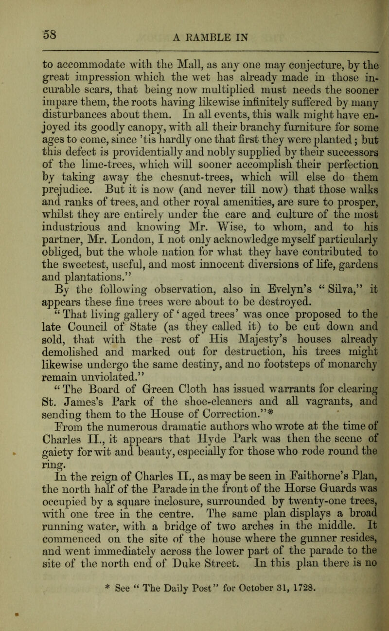 to accommodate with the Mall, as any one may conjecture, by the great impression which the wet has already made in those in- cimable scars, that being now multiplied must needs the sooner impare them, the roots having likewise infinitely suffered by many disturbances about them. In all events, this walk might have en- joyed its goodly canopy, with all their branchy furniture for some ages to come, since ’tis hardly one that first they were planted; but this defect is providentially and nobly supplied by their successors of the lime-trees, which will sooner accomplish their perfection by taking away the ehesnut-trees, which will else do them prejudice. But it is now (and never till now) that those walks and ranks of trees, and other royal amenities, are sure to prosper, whilst they are entirely under the care and culture of the most industrious and knowing Mr. Wise, to whom, and to his partner, Mr. London, I not only acknowledge myself particularly obliged, but the whole nation for what they have contributed to the sweetest, useful, and most innocent diversions of life, gardens and plantations.” By the following observation, also in Evelyn’s “ Silva,” it appears these fine trees were about to be destroyed. “ That living gallery of ‘ aged trees’ was once proposed to the late Council of State (as they called it) to be cut down and sold, that with the rest of His Majesty’s houses already demolished and marked out for destruction, his trees might likewise undergo the same destiny, and no footsteps of monarchy remain unviolated.” “ The Board of Green Cloth has issued warrants for clearing St. James’s Park of the shoe-cleaners and aU vagrants, and sending them to the House of Correction.”* Prom the numerous dramatic authors who wrote at the time of Charles II., it appears that Hyde Park was then the scene of gaiety for wit and beauty, especially for those who rode round the ring. In the reign of Charles II,, as may be seen in Eaithorne’s Plan, the north half of the Parade in the front of the Horse Guards was occupied by a square inclosure, surrounded by twenty-one trees, with one tree in the centre. The same plan displays a broad running water, with a bridge of two arches in the middle. It commenced on the site of the house where the gunner resides, and went immediately across the lower part of the parade to the site of the north end of Duke Street. In this plan there is no See “ The Daily Post’' for October 31, 1728.