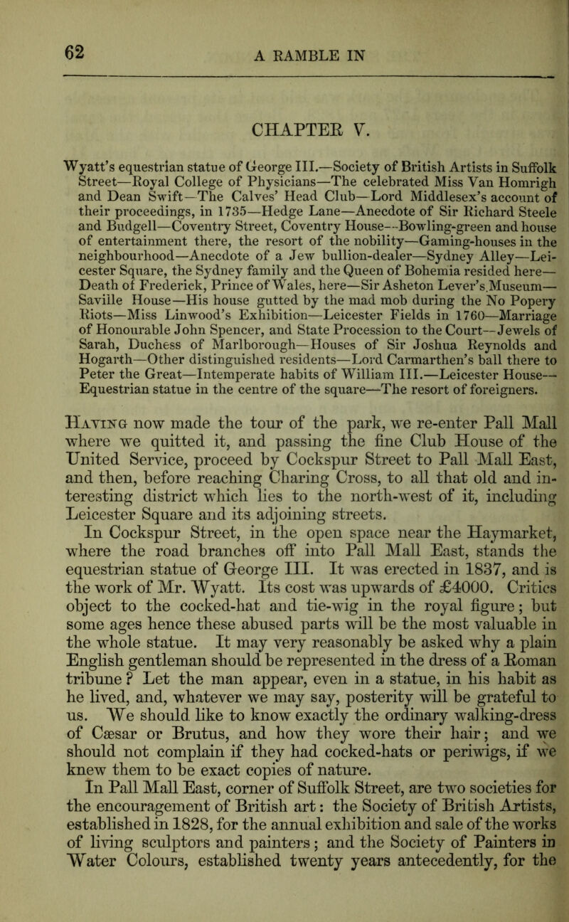 CHAPTEE V. Wyatt’s equestrian statue of George III.—Society of British Artists in Suffolk Street—Royal College of Physicians—The celebrated Miss Van Homrigh and Dean Swift—The Calves’ Head Club—Lord Middlesex’s account of their proceedings, in 1735—Hedge Lane—Anecdote of Sir Richard Steele and Budgell—Coventry Street, Coventry House—Bow ling*green and house of entertainment there, the resort of the nobility—Gaming-houses in the neighbourhood—Anecdote of a Jew bullion-dealer—Sydney Alley—Lei- cester Square, the Sydney family and the Queen of Bohemia resided here— Death of Frederick, Prince of Wales, here—Sir Asheton Lever’s.Museum— Saville House—His house gutted by the mad mob during the No Popery Riots—Miss Lin wood’s Exhibition—Leicester Fields in 1760—Marriage of Honourable John Spencer, and State Procession to the Court—Jewels of Sarah, Duchess of Marlborough—Houses of Sir Joshua Reynolds and Hogarth—Other distinguished residents—Lord Carmarthen’s ball there to Peter the Great—Intemperate habits of William HI.—Leicester House— Equestrian statue in the centre of the square—The resort of foreigners. Haying now made the tour of the park, we re-enter Pall Mall where we quitted it, and passing the fine Club House of the United Service, proceed by Cockspur Street to Pall Mall East, and then, before reaching Charing Cross, to all that old and in- teresting district which lies to the north-west of it, including Leicester Square and its adjoining streets. In Cockspur Street, in the open space near the Hayinarket, where the road branches off into Pall Mall East, stands the equestrian statue of Greorge III. It was erected in 1837, and is the work of Mr. Wyatt. Its cost was upwards of £4000. Critics object to the cocked-hat and tie-wig in the royal figure; but some ages hence these abused parts will he the most valuable in the whole statue. It may very reasonably be asked why a plain English gentleman should be represented in the dress of a Eoman tribune ? Let the man appear, even in a statue, in his habit as he lived, and, whatever we may say, posterity will be grateful to us. AVe should, like to know exactly the ordinary walking-dress of Caesar or Brutus, and how they wore their hair; and we should not complain if they had cocked-hats or periwigs, if we knew them to be exact copies of nature. In Pall MaU East, corner of Sufiblk Street, are two societies for the encouragement of British art: the Society of British Artists, established in 1828, for the annual exhibition and sale of the works of living sculptors and painters; and the Society of Painters iu Water Colours, established twenty years antecedently, for the