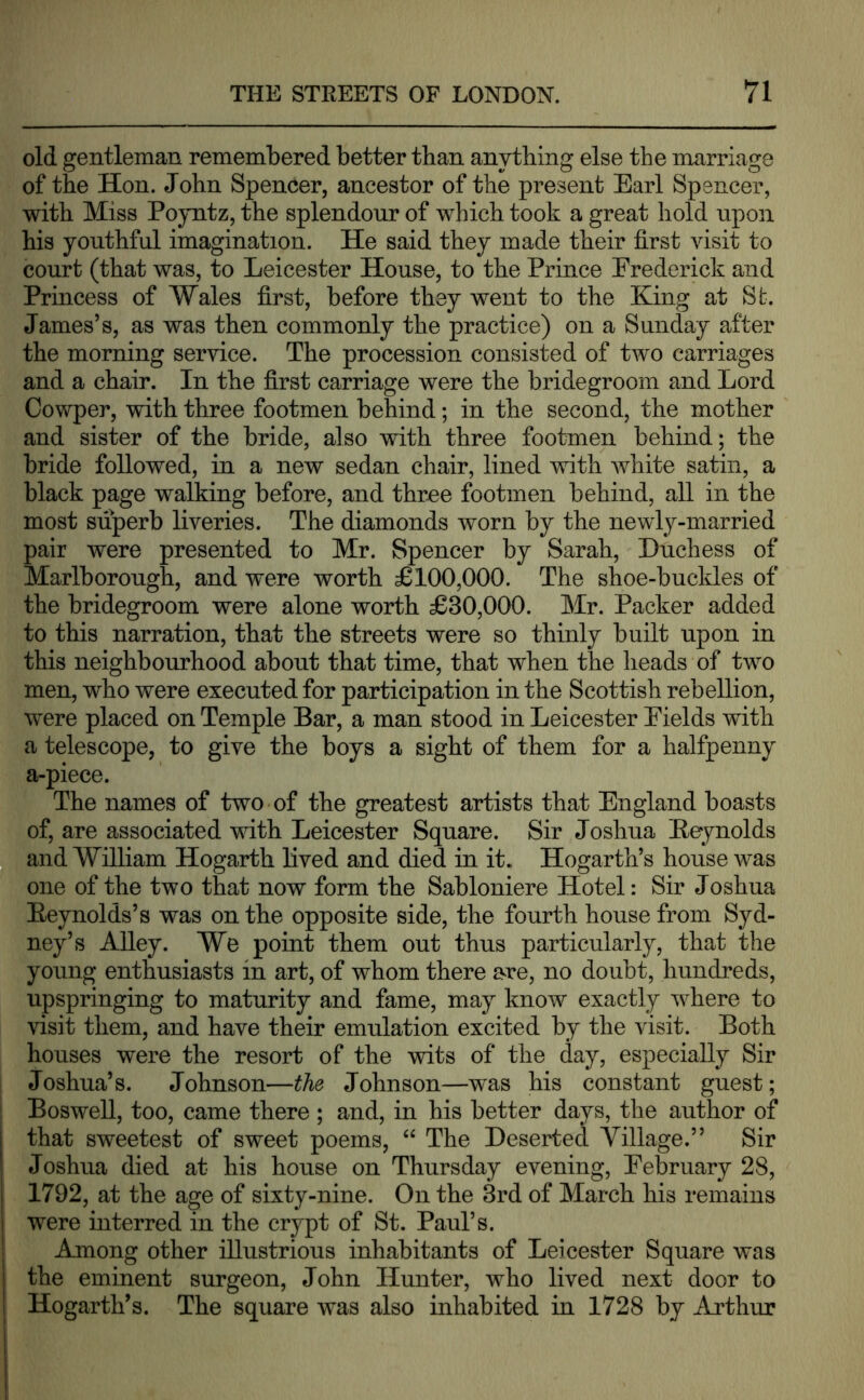 old gentleman remembered better than anything else the marriage of the Hon. John Spencer, ancestor of the present Earl Spencer, with Miss Poyntz, the splendour of which took a great hold upon his youthful imagination. He said they made their hrst visit to court (that was, to Leicester House, to the Prince Erederick and Princess of Wales first, before they went to the King at St. James’s, as was then commonly the practice) on a Sunday after the morning service. The procession consisted of two carriages and a chair. In the first carriage were the bridegroom and Lord Cowper, with three footmen behind; in the second, the mother and sister of the bride, also with three footmen behind; the bride followed, in a new sedan chair, lined with white satin, a black page walking before, and three footmen behind, all in the most superb liveries. The diamonds worn by the newly-married pair were presented to Mr. Spencer by Sarah, Duchess of Marlborough, and were worth £100,000. The shoe-buckles of the bridegroom were alone worth £30,000. Mr. Packer added to this narration, that the streets were so thinly built upon in this neighbourhood about that time, that when the heads of two men, who were executed for participation in the Scottish rebellion, were placed on Temple Bar, a man stood in Leicester Eields with a telescope, to give the boys a sight of them for a halfpenny a-piece. The names of two of the greatest artists that England boasts of, are associated with Leicester Square. Sir Joshua Beynolds and William Hogarth lived and died in it. Hogarth’s house was one of the two that now form the Sabloniere Hotel: Sir Joshua Eeynolds’s was on the opposite side, the fourth house from Syd- ney’s Alley. We point them out thus particularly, that the young enthusiasts in art, of whom there are, no doubt, hundreds, upspringing to maturity and fame, may know exactly where to visit them, and have their emulation excited by the visit. Both houses were the resort of the wits of the day, especially Sir Joshua’s. Johnson—the Johnson—was his constant guest; Boswell, too, came there; and, in his better days, the author of that sweetest of sweet poems, “ The Deserted Village.” Sir Joshua died at his house on Thursday evening, Eebruary 28, 1792, at the age of sixty-nine. On the 3rd of March his remains were interred in the crypt of St. Paul’s. Among other illustrious inhabitants of Leicester Square was the eminent surgeon, John Hunter, who lived next door to Hogarth’s. The square was also inhabited in 1728 by Arthur