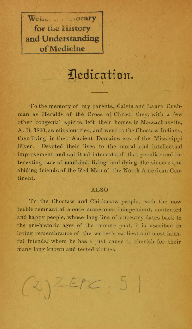 WtUv. . . v..orary for tiie History and Understanding of Medicine > To the memory of my parents, Galvin and Laura Cush- man, as Heralds of the Cross of Christ, they, with a few other cong-enial spirits, left their homes in Massachusetts, A. D. 1820, as missionaries, and went to the Choctaw Indians, then living- in their Ancient Domains east of the Missisippi River. Devoted their lives to the moral and intellectual \ improvement and spiritual interests of that peculiar and in- teresting- race of mankind, living- and dying- the sincere and abiding friends of the Red Man of the North American Con- tinent. ^ ALSO To the Choctaw and Chickasaw people, each the now feeble remnant of a once numerous^ independent, contented and happy people, whose long line of ancestry dates back to the pre-historic ages of the remote past, it is ascribed in loving remembrance of the writer’s earliest and most faith- ful friendsr whom he has a just cause to cherish for their many long known and tested virtues. r