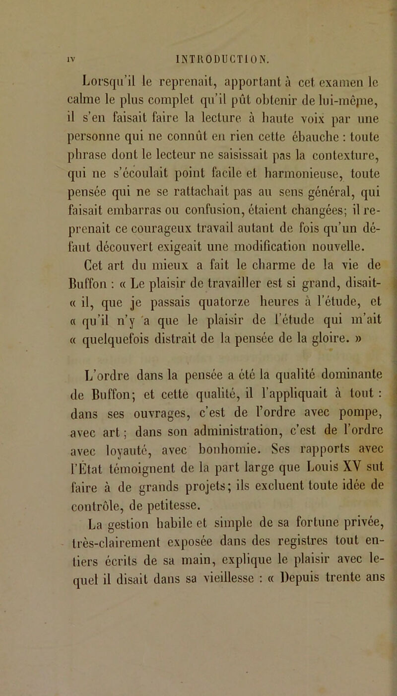 Lorsqu’il le reprenait, apportant à cet examen le calme le plus complet qu’il pût obtenir de Ini-incjne, il s’en faisait faire la lecture à haute voix par une personne qui ne connût en rien cette ébauche ; toute phrase dont le lecteur ne saisissait pas la contexture, qui ne s’écoulait point facile et harmonieuse, toute pensée qui ne se rattachait pas au sens général, qui faisait embarras ou confusion, étaient changées; il re- prenait ce courageux travail autant de fois qu’un dé- faut découvert exigeait une modification nouvelle. Cet art du mieux a fait le charme de la vie de Buffon : « Le plaisir de travailler est si grand, disait- « il, que je passais quatorze heures à l’étude, et « qu’il n’y 'a que le plaisir de l’étude qui m’ait « quelquefois distrait de la pensée de la gloire. » L’ordre dans la pensée a été la qualité dominante de Buffon; et cette qualité, il l’appliquait à tout : dans ses ouvrages, c’est de l’ordre avec pompe, avec art ; dans son administration, c’est de l’ordre avec loyauté, avec bonhomie. Ses rapports avec l’État témoignent de la part large que Louis XV sut faire à de grands projets; ils excluent toute idée de contrôle, de petitesse. La gestion habile et simple de sa fortune privée, très-clairement exposée dans des registres tout en- tiers écrits de sa main, explique le plaisir avec le- quel il disait dans sa vieillesse : « Depuis trente ans