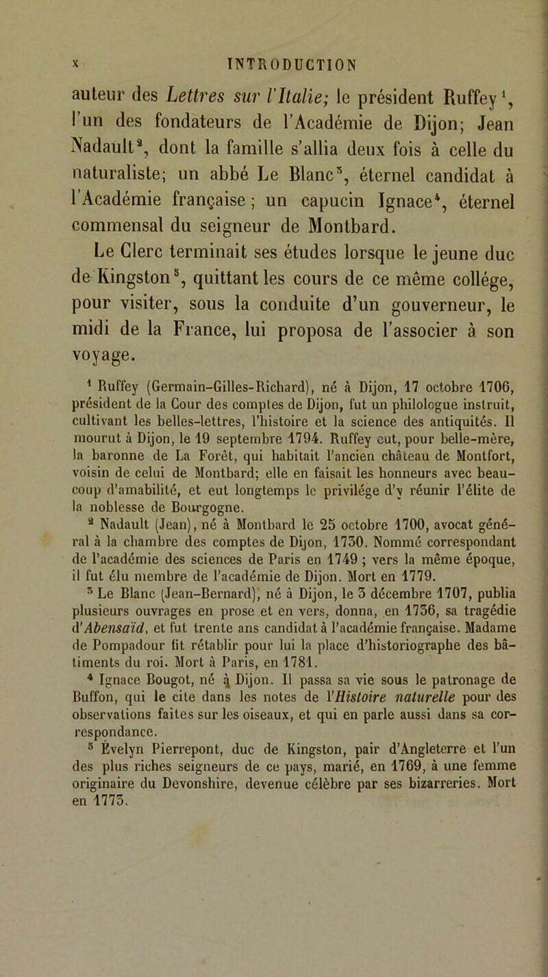 auteur des Lettres sur l'îlalie; le président Ruffey*, I un des fondateurs de l’Académie de Dijon; Jean Nadault*, dont la famille s’allia deux fois à celle du naturaliste; un abbé Le Blanc®, éternel candidat à l’Académie française ; un capucin Ignace*, éternel commensal du seigneur de Montbard. Le Clerc terminait ses études lorsque le jeune duc de Kingston®, quittant les cours de ce même collège, pour visiter, sous la conduite d’un gouverneur, le midi de la France, lui proposa de l’associer à son voyage. * Ruffey (Germain-Gilles-Richard), né à Dijon, 17 octobre 1706, président de la Cour des comptes de Dijon, fut un philologue instruit, cultivant les belles-lettres, l’histoire et la science des antiquités. Il mourut à Dijon, le 19 septembre 1794. Ruffey eut, pour belle-mère, la baronne de La Forêt, qui habitait l’ancien château de Montfort, voisin de celui de Montbard; elle en faisait les honneurs avec beau- coup d’amabilité, et eut longtemps le privilège d’y réunir l’élite de la noblesse de Bourgogne. * Nadault (Jean), né à Montbard le 25 octobre 1700, avocat géné- ral à la chambre des comptes de Dijon, 1730. Nommé correspondant de l’académie des sciences de Paris en 1749 ; vers la même époque, il fut élu membre de l’académie de Dijon. Mort en 1779. ^ Le Blanc (Jean-Bernard)', né à Dijon, le 3 décembre 1707, publia plusieurs ouvrages en prose et en vers, donna, en 1736, sa tragédie A'Abensaïd, et fut trente ans candidat à l’académie française. Madame de Pompadour lit rétablir pour lui la place d’historiographe des bâ- timents du roi. Mort à Paris, en 1781. * Ignace Bougot, né q Dijon. Il passa sa vie sous le patronage de Buffon, qui le cite dans les notes de l’Hisloire naturelle pour des observations faites sur les oiseaux, et qui en parle aussi dans sa cor- respondance. ® Évelyn Pierrepont, duc de Kingston, pair d’Angleterre et l’un des plus riches seigneurs de ce pays, marié, en 1769, à une femme originaire du Devonshire, devenue célèbre par ses bizarreries. Mort en 1773.