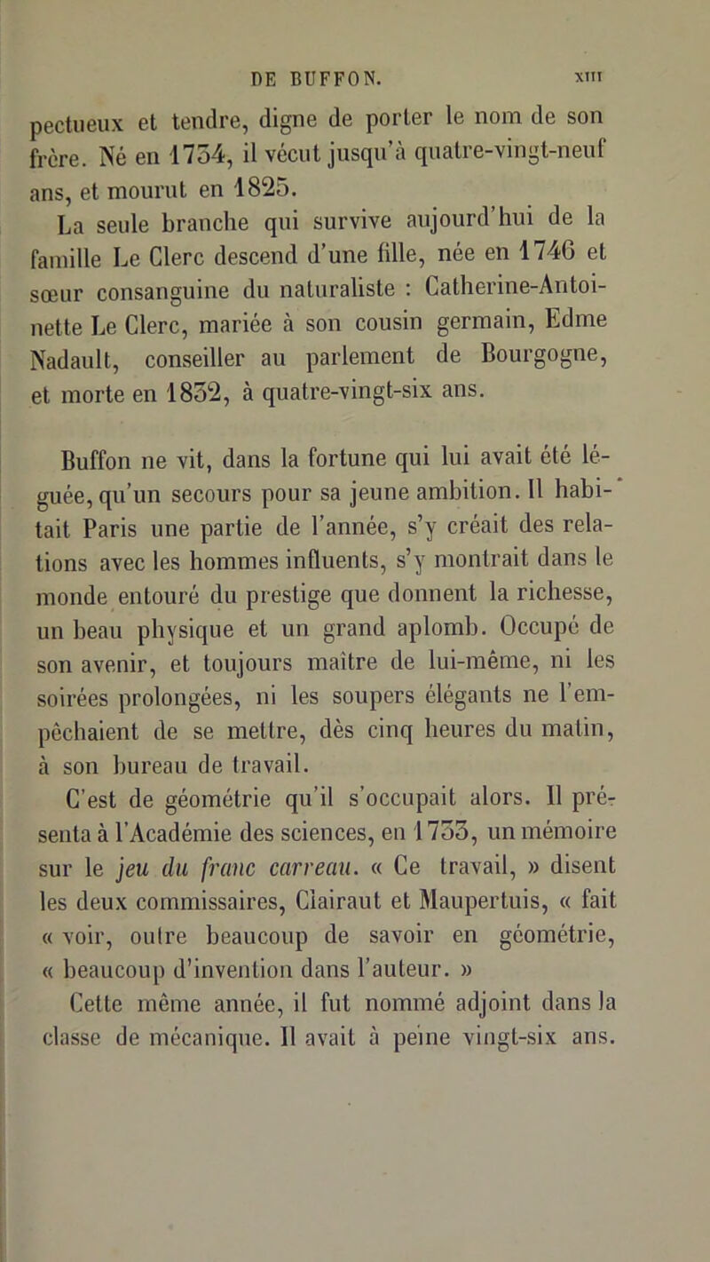 pectiieux et tendre, digne de porter le nom de son frère. Né en 1754, il vécut jusqu’à quatre-vingt-neuf ans, et mourut en 1825. La seule branche qui survive aujourd’hui de la famille Le Clerc descend d’une fille, née en 1746 et sœur consanguine du naturaliste : Catherine-Antoi- nette Le Clerc, mariée à son cousin germain, Edme Nadault, conseiller au parlement de Bourgogne, et morte en 1852, à quatre-vingt-six ans. Buffon ne vit, dans la fortune qui lui avait été lé- guée, qu’un secours pour sa jeune ambition. Il habi- tait Paris une partie de l’année, s’y créait des rela- tions avec les hommes influents, s’y montrait dans le monde entouré du prestige que donnent la richesse, un beau physique et un grand aplomb. Occupé de son avenir, et toujours maître de lui-même, ni les soirées prolongées, ni les soupers élégants ne l’em- pêchaient de se mettre, dès cinq heures du matin, à son bureau de travail. C’est de géométrie qu’il s’occupait alors. 11 prér senta à l’Académie des sciences, en 1755, un mémoire sur le jeu du franc carreau. « Ce travail, » disent les deu.x commissaires, Clairaut et Maupertuis, « fait « voir, ouire beaucoup de savoir en géométrie, « beaucoup d’invention dans l’auteur. » Cette même année, il fut nommé adjoint dans la classe de mécanique. Il avait à peine vingt-six ans.